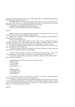 obicei pentru traducerea lui Past Tense continuu în limba român : She was working in the garden when I
arrivied. Muncea în gr din când am sosit.
        Mai dificil îns este traducerea imperfectului în limba englez , deoarece exist tendin a de a
folosi Past Tense Continuous i atunci când imperfectul românesc are alt valoare, cea de ac iune
repetat în trecut pentru care limba englez folose te Past Tense Simple:
        Român : Munceam în gr din când m duceam la bunici.
        Englez : I worked the garden when I went to my grandparents.

pag: 029

        1.10.11. Verbe care nu pot fi folosite la aspectul continuu. Exist mai multe clase de verbe, care
datorit sensului lor lexical nu pot fi folosite la aspectul continuu.
        Acestea sunt: A) verbe de activitate non-durativ , care sunt considerate ca fiind încheiate în
momentul în care au fost ini iate:
        He kicks, slams, bangs the door.
        B) verbe care exprim ac iuni desf urate atât de rapid sub ochii vorbitorului, încât pot fi
considerate non-durative: score, shoot, place in the oven. Aceasta se întâmpl de obicei în comentarii
sportive sau demonstra ii practice (a a numitul prezent simplu instantaneu - vezi &1.5.4. pct.3).
        C) verbe care exprim un adev r universal sau o caracteristic general : Fish swim. Cows give
milk. The Danube flows into the Black sea.
        D) verbe care exprim o percep ie senzorial (Verbs of inert perception): see, hear, smell, feel,
sound. The flower smells nice. Floarea are un miros pl cut.

        Aten ie! Verbele de percep ie se folosesc cu verbul modal can pentru a reda o ac iune unic ,
concret în desf urare: I can see him now. Îl v d acum. I see him every day. Îl v d în fiecare zi.
        Verbele care redau percep ia senzorial pot fi folosite la aspectul continuu dac ele indic o
folosire con tient a sim urilor:

       a) prin folosirea unor perechi sinonimice: listen to, look at, watch:
       Aspectul simplu:
       I (can) hear music
       I (can) see him.
       I (can) see the TV set.

       Aspectul continuu:
       I am listening to music.
       I am looking at him.
       I am watching TV.

         b) prin folosirea tranzitiv (ca activit i) a unor verbe care exprim o calitate permanent
(folosite intranzitiv): The cake tastes good. I am tasting the cake.
         c) verbele de percep ie pot avea forme ale aspectului continuu când sunt folosite cu alte sensuri:
I’ve been hearing all about her exams. Am auzit (Mi s-a spus totul) despre examenele ei. (hear = a primi
ve ti). I’m seeing him tonight. M întâlnesc cu el disear . He is seeing the sights. Viziteaz obiectivele
turistice. (see = a întâlni, a vizita locuri turistice).

pag: 029
 