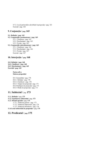 8.7.2. Locul particolelor adverbiale în propozi ie / pag: 163
       Exerci ii / pag: 164

9. Conjunc ia / pag: 165
9.1. Defini ie / pag: 165
9.2. Conjunc iile coordonatoare / pag: 165
       9.2.1. Clasificare / pag: 165
       9.2.2. Întrebuin are / pag: 165
       9.2.3. Pozi ie / pag: 165
9.3. Conjunc iile subordonatoare / pag: 165
       9.3.1. Clasificare / pag: 166
       9.3.2. Întrebuin are / pag: 166
       9.3.3. Pozi ie / pag: 167
       Exerci ii / pag: 167

10. Interjec ia / pag: 168

10.1 Defini ie / pag: 168
10.2. Clasificare / pag: 168
10.3. Întrebuin are / pag: 169
Exerci ii / pag: 169

       Partea aII-a
       Sintaxa propozi iei

       II.0. Generalit i / pag: 170
       II.0.1. Defini ie / pag: 170
       II.0.2. Clasificare / pag: 170
       II.0.3. Timpuri de propozi ii / pag: 171
       II.0.4 Subtipuri de propozi ii / pag: 171
       II.0.5. P ile de propozi ie / pag: 171

11. Subiectul / pag: 173
11.1. Defini ie / pag: 173
11.2. Exprimarea subiectului / pag: 173
11.3. Situa ii speciale / pag: 173
        11.3.1. Subiectul generic / pag: 173
        11.3.2. Subiectul impersonal / pag: 174
        11.3.3. Subiectul introductiv / pag: 174
11.4.Locul subiectului în propozi ie / pag: 174

12. Predicatul / pag: 175
 