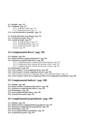 12.1. Defini ie / pag: 175
12.1. Clasificare / pag: 175
       12.2.1. Predicatul verbal / pag: 176
       12.2.2. Predicatul nominal / pag: 175
12.3. Locul predicatului în propozi ie / pag: 176

13. Acordul subiectului cu predicatul / pag: 176
13.1. Acordul în persoan / pag: 177
13.2. Acordul în num r / pag: 177
       13.2.1. Acordul gramatical / pag: 177
       13.2.2. Acordul dup în eles / pag: 179
       13.2.3. Acordul prin atrac ie / pag: 181
       Exerci ii / pag: 182

14. Complementul direct / pag: 182
14.1. Defini ie / pag: 184
14.2. Indicii formali ai complementului direct / pag: 184
14.3. Exprimarea complementului direct / pag: 184
        14.3.1. Complementul direct exprimat prin pronume personal / pag: 184
        14.3.2. Complementul direct exprimat prin pronume reflexiv / pag: 185
        14.3.3. Complementul direct exprimat prin pronume reciproc / pag: 185
14.4. Întrebuin are / pag: 185
14.5. Verbe tranzitive cu un complement direct / pag: 186
14.6. Verbe tranzitive cu dou complemente directe / pag: 186
14.7. Verbe tranzitive urmate de un complement direct i un complement indirect / pag: 187
14.8. Verbe tranzitive urmate de un complement direct i un complement prepozi ional / pag: 188

15. Complementul indirect / pag: 188
15.1. Defini ie / pag: 188
15.2. Indicii formali ai complementului indirect / pag: 188
15.3. Exprimarea complementului indirect / pag: 189
15.4. Întrebuin are / pag: 189
15.5. Locul complementului indirect / pag: 190
15.6. Transformarea pasiv / pag: 190

16. Complementul prepozi ional / pag: 190
16.1. Defini ie / pag: 190
16.2. Indicii formali ai complementului prepozi ional / pag: 191
16.3. Exprimarea complementului prepozi ional / pag: 191
16.4. Întrebuin are / pag: 191
16.5. Locul complementului prepozi ional / pag: 192
16.6. Transformarea pasiv / pag: 192
 