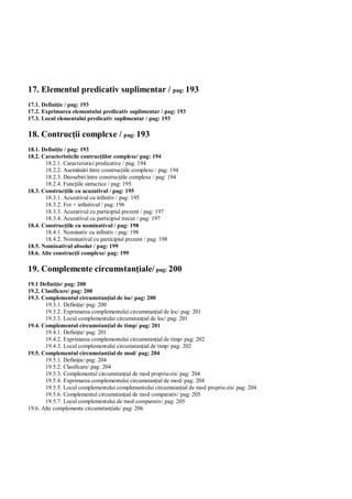 17. Elementul predicativ suplimentar / pag: 193
17.1. Defini ie / pag: 193
17.2. Exprimarea elementului predicativ suplimentar / pag: 193
17.3. Locul elementului predicativ suplimentar / pag: 193

18. Contruc ii complexe / pag: 193
18.1. Defini ie / pag: 193
18.2. Caracteristicile contruc iilor complexe/ pag: 194
       18.2.1. Caracteristici predicative / pag: 194
       18.2.2. Asem ri între construc iile complexe / pag: 194
       18.2.3. Deosebiri între construc iile complexe / pag: 194
       18.2.4. Func iile sintactice / pag: 195
18.3. Construc iile cu acuzativul / pag: 195
       18.3.1. Acuzativul cu infinitiv / pag: 195
       18.3.2. For + infinitivul / pag: 196
       18.3.3. Acuzativul cu participiul prezent / pag: 197
       18.3.4. Acuzativul cu participiul trecut / pag: 197
18.4. Construc iile cu nominativul / pag: 198
       18.4.1. Nominativ cu infinitiv / pag: 198
       18.4.2. Nominativul cu participiul prezent / pag: 198
18.5. Nominativul absolut / pag: 199
18.6. Alte construc ii complexe/ pag: 199

19. Complemente circumstan iale/ pag: 200
19.1 Defini ie/ pag: 200
19.2. Clasificare/ pag: 200
19.3. Complementul circumstan ial de loc/ pag: 200
       19.3.1. Defini ie/ pag: 200
       19.3.2. Exprimarea complementului circumstan ial de loc/ pag: 201
       19.3.3. Locul complementului circumstan ial de loc/ pag: 201
19.4. Complementul circumstan ial de timp/ pag: 201
       19.4.1. Defini ie/ pag: 201
       19.4.2. Exprimarea complementului circumstan ial de timp/ pag: 202
       19.4.3. Locul complementului circumstan ial de timp/ pag: 202
19.5. Complementul circumstan ial de mod/ pag: 204
       19.5.1. Defini ie/ pag: 204
       19.5.2. Clasificare/ pag: 204
       19.5.3. Complementul circumstan ial de mod propriu-zis/ pag: 204
       19.5.4. Exprimarea complementului circumstan ial de mod/ pag: 204
       19.5.5. Locul complementului complementului circumstan ial de mod propriu-zis/ pag: 204
       19.5.6. Complementul circumstan ial de mod comparativ/ pag: 205
       19.5.7. Locul complementului de mod comparativ/ pag: 205
19.6. Alte complemente circumstan iale/ pag: 206
 