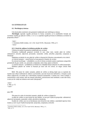 I.0. GENERALITA I

           0.1. Morfologia i sintaxa

        Cele dou p i constitutive ale gramaticii tradi ionale sunt mofologia i sintaxa.
        Morfologia cuprinde regulile privitoare la forma cuvintelor i la modific rile formale ale
cuvintelor studiate pe p i de vorbire; s i n t a x a cuprinde regulile privitoare la îmbinarea cuvintelor în
propozi ii i fraze*.1

           <note>
           1. Gramatica limbii române, vol. I, Ed. Acad. R.S.R., Bucure ti, 1966, p.11.
           </note>

        0.2. Criterii de utilizare în definirea p ilor de vorbire
        Unitatea de analiz în gramatica tradi ional este cuvântul.
        Gramatica tradi ional grupeaz cuvintele în zece clase mari, numite p i de vorbire:
substantivul, articolul, adjectivul, pronumele, numeralul, verbul, adverbul, prepozi ia, conjunc ia i
interjec ia.
        Împ irea cuvintelor în zece p i de vorbire se bazeaz de folosirea concomitent a trei criterii:
        a) criteriul semantic = sensul lexical cel mai general al claselor de cuvinte;
        b) criteriul morfologic = schimb rile ce au loc în forma cuvintelor pentru exprimarea categoriilor
gramaticale de gen, num r, caz, persoan , compara ie, mod, timp, aspect i diatez ;
        c) criteriul sintactic = posibilitatea cuvintelor de a îndeplini func ii sintactice în cadrul propozi iei.
        Definirea p ilor de vorbire se bazeaz pe toate cele trei criterii, un singur criteriu fiind
insuficient.

        0.2.1. Din punct de vedere semantic, p ile de vorbire se disting dup ceea ce exprim ele:
numele unui obiect (substantivul, indirect i pronumele, care ine locul unui substantiv), o însu ire a unui
obiect (adjectivul), un num r sau o determinare numeric (numeralul), o ac iune sau o stare (verbul), o
caracteristic a unei ac iuni, st ri sau insu iri (adverbul), exteriorizarea unui sentiment, a unei st ri fizice,
a unui act de voin sau imitarea unui sunet (interjec ia)*2

<note>
2. Ibid., p. 12.
</note>


pag: 006

        Din punct de vedre al criteriului semantic, p ile de vorbire se împart în:
        a) p i de vorbire cu sens lexical de sine st tor, i care pot fi p i de propozi ie: substantivul,
adjectivul, pronumele, numeralul, verbul, adverbul i interjec ia;
        b) p i de vorbire care nu au întotdeauna sens lexical de sine st tor, exprimând raporturi între
no iuni, i care nu pot fi p i de propozi ie: prepozi ia, conjunc ia i articolul.

1
    Gramatica limbii române, vol. I, Ed. Acad. R.S.R., Bucureçti, 1966, p. 11.
2
    ibid., p. 12
 