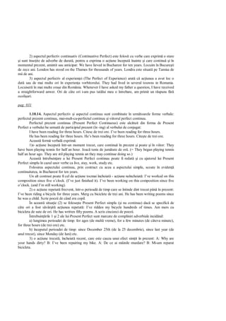 2) aspectul perfectiv continuativ (Continuative Perfect) este folosit cu verbe care exprim o stare
 i sunt înso ite de adverbe de durat , pentru a exprima o ac iune început înainte i care continu i în
momentul prezent, amintit sau anticipat: We have lieved in Bucharest for ten years. Locuim în Bucure ti
de zece ani. London has stood on the Thames for thousands of years. Londra este situat pe Tamisa de
mii de ani.
        3) aspectul perfectiv al experien ei (The Perfect of Experience) arat c ac iunea a avut loc o
dat sau de mai multe ori în experien a vorbitorului. They had lived in several touwns in Romania.
Locuiser în mai multe ora e din România. Whenever I have asked my father a question, I have received
a straightforward anwer. Ori de câte ori i-am pus tat lui meu o întrebare, am primit un r spuns f
ocoli uri.

pag: 031

        1.10.14. Aspectul perfectiv i aspectul continuu sunt combinate în urm toarele forme verbale:
perfectul prezent continuu, mai-mult-ca-perfectul continuu i viitorul perfect continuu.
        Perfectul prezent continuu (Present Perfect Continuous) este alc tuit din forma de Present
Perfect a verbului be urmat de participiul prezent (în -ing) al verbului de conjugat:
        I have been reading for three hours. Citesc de trei ore. I’ve been reading for three hours.
        He has been reading for three hours. He’s been reading for three hours. Cite te de trei ore.
        Aceast form verbal exprim :
        1)o ac iune început într-un moment trecut, care continu în prezent i poate i în viitor: They
have been playing tennis for half an hour. Joac tenis de jum tate de or . (= They began playing tennis
half an hour ago. They are stil playing tennis an they may continue doing so.)
        Aceast întrebuin are a lui Present Perfect continuu poate fi redat i cu ajutorul lui Present
Perfect simplu în cazul unor verbe ca live, stay, work, study etc.
        Folosirea aspectului continuu, prin contract cu acea a aspectului simplu, scoate în eviden
continuitatea, in Bucharest for ten years.
        Un alt contrast poate fi cel de ac iune tocmai încheiat - ac iune neîncheiat : I’ve worked on this
composition since five o’clock. (I’ve just finished it). I’ve been working on this composition since five
o’clock. (and I’m still working).
        2) o ac iune repetat frecvent, într-o perioad de timp care se întinde dint trecut pân în prezent:
I’ve been riding a bicycle for three years. Merg cu biciclete de trei ani. He has been writing poems since
he was a child. Scrie poezii de când era copil.
        În aceast situa ie (2) se folose te Present Perfect simplu ( i nu continuu) dac se specific de
câte ori a fost s vâr it ac iunea repetat : I’ve ridden my bicycle hundreds of times. Am mers cu
bicicleta de sute de ori. He has written fifty poems. A scris cincizeci de poezii.
        Întrebuin rile 1 i 2 ale lui Present Perfect sunt marcate de compliniri adverbiale incidând:
        a) lungimea perioadei de timp: for ages (de mult vreme), for a few minutes (de câteva minute),
for three hours (de trei ore) etc.
        b) începutul perioadei de timp: since December 25th (de la 25 decembrie), since last year (de
anul trecut), since Monday (de luni) etc.
        3) o ac iune trecut , încheiat recent, care este cauza unui efect sim it în prezent: A: Why are
your hands dirty? B: I’ve been repairing my bike. A: De ce ai mâinile murdare? B: Mi-am reparat
bicicleta.
 