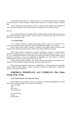 Singura desinen specific este -s pentru persoana a III-a singular indicativul prezent, ad ugate
la forma de infinitiv a verbelor no ionale. (Verbele modate nu primesc -s): He plays the piano. El cânt la
pian.
        Datorit absen ei formelor flexionare, persoana i num rul în limba englez sunt identificate de
obicei cu ajutorul subiectului, mai ales când aceasta este exprimat printr-un pronume personal.

pag: 036

        În consecin subiectul este de regul exprimat în limba englez mai ales când este un pronume
personal spre deosebire de limba român : I work very hard. (Eu) muncesc foarte mult. We work very
hard. (Noi) muncim foarte mult.

       1.13. Modul (Mood)

       1.13.1. Defini ie. Modul este categoria gramatical specific verbului care arat felul în care
vorbitorul consider ac iunea din punctul de vedere al posibilit ii de îndeplinire a ei în realitate.
       Pentru redarea acestui raport al ac iunii cu realitatea, limba englez dispune de dou moduri
marcate formal: indicativul (ac iune real ) i subjonctivul (ac iune posibil sau presupus ).

        Not : Unele gramatici men ioneaz i modurile condi ional i imperativ. În aceast lucrare
formele de condi ional (prezent i trecut) sunt tratate în cadrul modului subjonctiv (vezi &1.13.10 i
&1.13.12). datorit formei identice cu unele forme ale sunjonctivului analitic i func iei similare (ac iune
posibil sau presupus , în acest caz condi ionat de îndeplinirea unei altei ac iuni), iar folosirea
condi ionalului este tratat în cadrul Sintaxei frazei: & 25.14.4.
        Formele folosite pentru exprimarea unei ac iuni poruncite (a a-numitul mod imperativ) sunt
analizate în cadrul capitolului Felurile propozi iilor, Propozi ia imperativ , &23.4.

         Dup categoria gramatical a persoanei i a posibilit ii de a forma predicatul unei propozi ii,
formele verbale în limba englez se împart în personale (indicativul i subjonctivul) i nepersonale
(infinitivul, participiul i Gerund-ul).

    FORMELE PERSONALE ALE VERBULUI (The Finite
Forms of the Verb)
       1.13.2. Modul Indicativ (The Indicative Mood)

        Modul indicativ prezint ac iunea, starea etc. exprimat de verb ca real îndeplinit chiar. Modul
indicativ are urm toarele timpuri, în învecinarea lor cronologic :
        Pe axa trecutului:
        Past
        Past Perfect
        Future in the Past

       Pe axa prezentului:
       Present
       Present Perfect
 
