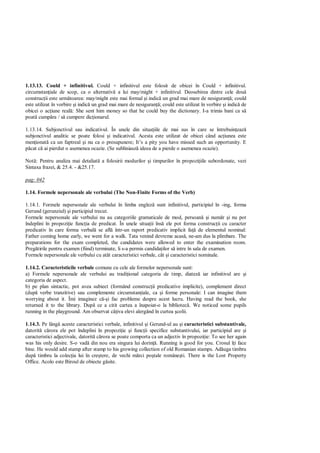 1.13.13. Could + infinitivul. Could + infinitivul este folosit de obicei în Could + infinitivul.
circumstan iale de scop, ca o alternativ a lui may/might + infinitivul. Deosebirea dintre cele dou
construc ii este urm toarea: may/might este mai formal i indic un grad mai mare de nesiguran ; could
este utilizat în vorbire i indic un grad mai mare de nesiguran ; could este utilizat în vorbire i indic de
obicei o ac iune real : She sent him money so that he could buy the dictionary. I-a trimis bani ca s
poat cump ra / s cumpere dic ionarul.

1.13.14. Subjonctivul sau indicativul. În unele din situa iile de mai sus în care se întrebuin eaz
subjonctivul analitic se poate folosi i indicativul. Acesta este utilizat de obicei când ac iunea este
men ionat ca un faptreal i nu ca o presupunere; It’s a pity you have missed such an opportunity. E
  cat c ai pierdut o asemenea ocazie. (Se subliniasz ideea de a pierde o asemenea ocazie).

Not : Pentru analiza mai detaliat a folosirii modurilor i timpurilor în propozi iile subordonate, vezi
Sintaxa frazei, & 25.4. - &25.17.

pag: 042

1.14. Formele nepersonale ale verbului (The Non-Finite Forms of the Verb)

1.14.1. Formele nepersonale ale verbului în limba englez sunt infinitivul, participiul în -ing, forma
Gerund (gerunziul) i participiul trecut.
Formele nepersonale ale verbului nu au categoriile gramaticale de mod, persoan i num r i nu pot
îndeplini în propozi ie func ia de predicat. În unele situa ii îns ele pot forma construc ii cu caracter
predicativ în care forma verbal se afl într-un raport predicativ implicit fa de elementul nominal:
Father coming home early, we went for a walk. Tata venind devreme acas , ne-am dus la plimbare. The
preparations for the exam completed, the candidates were allowed to enter the examination room.
Preg tirile pentru examen (fiind) terminate, li s-a permis candida ilor s intre în sala de examen.
Formele nepersonale ale verbului cu atât caracteristici verbale, cât i caracteristici nominale.

1.14.2. Caracteristicile verbale comune cu cele ale formelor nepersonale sunt:
a) Formele nepersonale ale verbului au tradi ional categoria de timp, diatez iar infinitivul are i
categoria de aspect.
b) pe plan sintactic, pot avea subiect (formând construc ii predicative implicite), complement direct
(dup verbe tranzitive) sau complemente circumstan iale, ca i forme personale: I can imagine them
worrying about it. Îmi imaginez c i fac probleme despre acest lucru. Having read the book, she
returned it to the library. Dup ce a citit cartea a înapoiat-o la bibliotec . We noticed some pupils
running in the playground. Am observat câ iva elevi alergând în curtea colii.

1.14.3. Pe lâng aceste caracteristici verbale, infinitivul i Gerund-ul au i caracteristici substantivale,
datorit c rora ele pot îndeplini în propozi ie i func ii specifice substantivului, iar participiul are i
caracteristici adjectivale, datorit c rora se poate comporta ca un adjectiv în propozi ie: To see her again
was his only desire. S-o vad din nou era singura lui dorin . Running is good for you. Crosul î i face
bine. He would add stamp after stamp to his growing collection of old Romanian stamps. Ad uga timbru
dup timbru la colec ia lui în cre tere, de vechi m rci po tale române ti. There is the Lost Property
Office. Acolo este Biroul de obiecte g site.
 