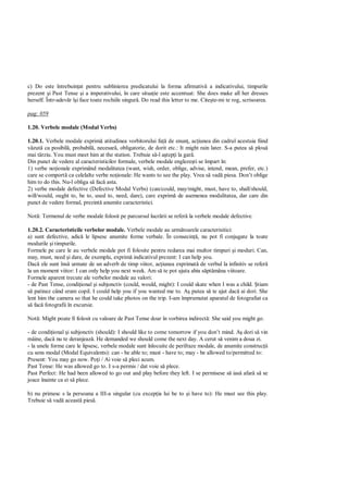 c) Do este întrebuin at pentru sublinierea predicatului la forma afirmativ a indicativului, timpurile
prezent i Past Tense i a imperativului, în care situa ie este accentuat: She does make all her dresses
herself. Într-adev r î i face toate rochiile singur . Do read this letter to me. Cite te-mi te rog, scrisoarea.

pag: 059

1.20. Verbele modale (Modal Verbs)

1.20.1. Verbele modale exprim atitudinea vorbitorului fa de enun , ac iunea din cadrul acestuia fiind
  zut ca posibil , probabil , necesar , obligatorie, de dorit etc.: It might rain later. S-a putea s plou
mai târziu. You must meet him at the station. Trebuie s -l a tep i la gar .
Din punct de vedere al caracteristicilor formale, verbele modale engleze ti se împart în:
1) verbe no ionale exprimând modalitatea (want, wish, order, oblige, advise, intend, mean, prefer, etc.)
care se comport ca celelalte verbe no ionale: He wants to see the play. Vrea s vad piesa. Don’t oblige
him to do this. Nu-l obliga s fac asta.
2) verbe modale defective (Defective Modal Verbs) (can/could, may/might, must, have to, shall/should,
will/would, ought to, be to, used to, need, dare), care exprim de asemenea modalitatea, dar care din
punct de vedere formal, prezint anumite caracteristici.

Not : Termenul de verbe modale folosit pe parcursul lucr rii se refer la verbele modale defective.

1.20.2. Caracteristicile verbelor modale. Verbele modale au urm toarele caracterisitici:
a) sunt defective, adic le lipsesc anumite forme verbale. În consecin , nu pot fi conjugate la toate
modurile i timpurile.
Formele pe care le au verbele modale pot fi folosite pentru redarea mai multor timpuri i moduri. Can,
may, must, need i dare, de exemplu, exprim indicativul prezent: I can help you.
Dac ele sunt îns urmate de un adverb de timp viitor, ac iunea exprimat de verbul la infinitiv se refer
la un moment viitor: I can only help you next week. Am s te pot ajuta abia s pt mâna viitoare.
Formele aparent trecute ale verbelor modale au valori:
- de Past Tense, condi ional i subjonctiv (could, would, might): I could skate when I was a child. tiam
   patinez când eram copil. I could help you if you wanted me to. A putea s te ajut dac ai dori. She
lent him the camera so that he could take photos on the trip. I-am împrumutat aparatul de fotografiat ca
   fac fotografii în excursie.

Not : Might poate fi folosit cu valoare de Past Tense doar în vorbirea indirect : She said you might go.

- de condi ional i subjonctiv (should): I should like to come tomorrow if you don’t mind. A dori s vin
mâine, dac nu te deranjeaz . He demanded we should come the next day. A cerut s venim a doua zi.
- la unele forme care le lipsesc, verbele modale sunt înlocuite de perifraze modale, de anumite construc ii
cu sens modal (Modal Equivalents): can - be able to; must - have to; may - be allowed to/permitted to:
Present: You may go now. Po i / Ai voie s pleci acum.
Past Tense: He was allowed go to. I s-a permis / dat voie s plece.
Past Perfect: He had been allowed to go out and play before they left. I se permisese s ias afar s se
joace înainte ca ei s plece.

b) nu primesc s la persoana a III-a singular (cu excep ia lui be to i have to): He must see this play.
Trebuie s vad aceast pies .
 