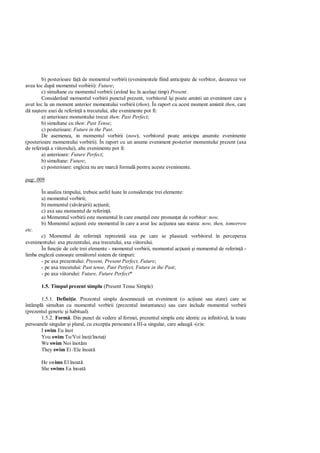 b) posterioare fa de momentul vorbirii (evenimentele fiind anticipate de vorbitor, deoarece vor
avea loc dup momentul vorbirii): Future;
        c) simultane cu momentul vorbirii (având loc în acela i timp) Present.
        Considerând momentul vorbirii punctul prezent, vorbitorul î i poate aminti un eveniment care a
avut loc la un moment anterior momentului vorbirii (then). În raport cu acest moment amintit then, care
   na tere axei de referin a trecutului, alte evenimente pot fi:
        a) anterioare momentului trecut then: Past Perfect;
        b) simultane cu then: Past Tense;
        c) posterioare: Future in the Past.
        De asemenea, in momentul vorbirii (now), vorbitorul poate anticipa anumite evenimente
(posterioare momentului vorbirii). În raport cu un anume eveniment posterior momentului prezent (axa
de referin a viitorului), alte evenimente pot fi:
        a) anterioare: Future Perfect;
        b) simultane: Future;
        c) posterioare: engleza nu are marc formal pentru aceste evenimente.

pag: 009

       În analiza timpului, trebuie astfel luate în considera ie trei elemente:
       a) momentul vorbirii;
       b) momentul (s vâr irii) ac iunii;
       c) axa sau momentul de referin .
       a) Momentul vorbirii este momentul în care enun ul este pronun at de vorbitor: now.
       b) Momentul ac iunii este momentul în care a avut loc ac iunea sau starea: now, then, tomorrow
etc.
       c) Momentul de referin reprezint axa pe care se plaseaz vorbitorul în perceperea
evenimentului: axa prezentului, axa trecutului, axa viitorului.
       În func ie de cele trei elemente - momentul vorbirii, momentul ac iunii i momentul de referin -
limba englez cunoa te urm torul sistem de timpuri:
       - pe axa prezentului: Present, Present Perfect, Future;
       - pe axa trecutului: Past tense, Past Perfect, Future in the Past;
       - pe axa viitorului: Future, Future Perfect*

       1.5. Timpul prezent simplu (Present Tense Simple)

       1.5.1. Defini ie. Prezentul simplu desemneaz un eveniment (o ac iune sau stare) care se
întâmpl simultan cu momentul vorbirii (prezentul instantaneu) sau care include momentul vorbirii
(prezentul generic i habitual).
       1.5.2. Form . Din punct de vedere al formei, prezentul simplu este identic cu infinitivul, la toate
persoanele singular i plural, cu excep ia persoanei a III-a singular, care adaug -(e)s:
       I swim Eu înot
       You swim Tu/Voi îno i/înota i
       We swim Noi înot m
       They swim Ei /Ele înoat

       He swims El înoat
       She swims Ea înoat
 