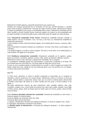 Substantivele în limba englez au categoriile gramaticale de gen, num r i caz.
Num rul este categoria gramatical care se recunoa te cel mai u or, datorit desinen ei -s, specific
pentru forma de plural a substantivelor. Din punct de vedere al ideii de num r, substantivele în englez
se împart în num rabile (Count nouns) i nenum rabile (Mass nouns). Substantivele num rabile sunt de
obicei variabile ca form (Variable Nouns), având atât singular cât i plural, iar cele nenum rabile sunt
de regul invariabile ca form (Invariable nouns), având forma numai de singular sau numai de plural.

2.3.1. Substantivele num rabile (Count Nouns). Substantivele num rabile denumesc no iunile ca
unit i separate, care pot fi num rate: a boy, two boys, a few boys, etc. Substantivele num rabile au
urm toarele caracteristici:
a) sunt variabile ca form , având atât num rul singular, cât i num rul plural: museum - museums, child -
children;
b) pot fi precedate de numerale cardinale sau cuantificatori: one book, three books, several apples, a lot
of brushes;
c) la num rul singular se acord cu verbe la singular: The book is on the table. iar la num rul plural, cu
verbe la plural: The apples are in the basket.

2.3.2 Clasificarea substantivelor num rabile. Substantivele num rabile pot fi: apelative: garden,
pencil; sau colective: committee, audience; concrete: child, school; sau abstracte: difficulty, question.
Substantivele colective sunt o diviziune a substantivelor num rabile. Ele se comport :
1) ca substantive num rabile propriu-zise când denumesc o colectivitate considerat ca un întreg: The
two football teams are in the field now. Cele dou echipe de fotbal sunt acum pe teren.
În acest caz ele au num rul singular i num rul plural i se acord cu verbe la singular sau la plural: His
family is larger than mine. Familia lui este mai numeroas decât a mea. On each floor live two families.
La fiecare etaj locuiesc dou familii.

pag: 074

2) Când aceste substantive se refer la membrii componen i ai colectivit ii, ele se comport ca
substantive colective propriu-zise. În aceast situa ie, substantivele colective se folosesc ca forma de
singular, referirea fiind la o colectivitate: family, team, care se acord cu verbul la plural, referirea fiind
la membrii colectivit ii: My family are at home. Familia mea este acas . (=All the members of my
family...).
Din grupa substantivelor colective fac parte substantivele: army, assembly, audience, class, club,
committee, company, crew, crowd, family, government, jury, party, press, public, regiment, troop, flight
(of birds, insects, planes), flock (of sheep), herd (of cattle), pack (of wolves), poultry, shoal (of fish),
swarm (of bees).

2.3.3. Formarea pluralului substantivelor num rabile. Substantivele num rabile au dou forme: o
form de singular i o form de plural.
Forma de singular este nemarcat : book, box, child.
Formele de plural sunt de dou feluri:
A. regulate, când pluralul se formeaz prin ad ugarea desinen ei -s la forma de singular: book - books.
B. Neregulate, când pluralul se formeaz în alte moduri.
A. Pluralul regulat al substantivelor se formeaz prin ad ugarea desinen ei -s la forma singular al
substantivului.
 