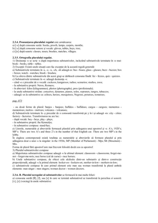 2.3.4. Pronun area pluralului regulat este urm toarea:
a) [-s] dup consoane surde: books, proofs, lamps, carpets, months;
b) [-z] dup consoane sonore i vocale: gloves, tables, boys, tree;
c) [iz] dup sunete: classes, noses, brushes, matches, villages.

2.3.5. Ortografia pluralului regulat.
1) Desinen a -s se scrie -s dup majoritatea substantivelor, incluzând substantivele terminate în -e mut:
book - books, table - tables.
2) Excep ii: Exist unele situa ii care fac excep ie de la aceast regul general :
a) Substantivele terminate în -s, -z, -x, -ch, -sh adaug es: bus - buses; glass - glasses; buzz - buzzes; box
- boxes; watch - watches; brush - brushes;
b) La câteva dintre substantivele din acest grup se dubleaz consoana final : fez - fezzes, quiz - quizzes.
c) Substantivele terminate în -o: adaug desinen a -s:
- când -o e precedat de o vocal : cuckoos; kangaroos; radios; scenarios; studios, zoos;
- la substantive proprii: Neros, Romeos;
- în abrevieri: kilos (kilogrammes), photos (photographs), pros (profesionals);
- la unele substantive str ine: concertos, dynamos, pianos, solos, sopranos, tangos, tabaccos;
- adaug -es la substantive ca: echoes, heroes, mosquitoes, Negroes, potatoes, tomatoes;

pag: 075

 - au dou forme de plural: banjos - banjoes; buffalos - buffaloes; cargos - cargoes; mementos -
mementoes; mottos - mottoes; volcanos - volcanoes;
d) Substantivele terminate în -y precedat de o consoan transform pe y în i i adaug -es: city - cities;
factory - factories. Transformarea nu are loc:
- dup vocale: boy - boys, play - plays;
- în substantive proprii: the Kennedys;
- în substantive compuse: stand-bys;
e) Literele, numeralele i abrevierile formeaz pluralul prin ad ugarea unui apostrof i -s: A’s, 1920’s;
MP’s: There are two A’s and three 2’s in the number of that Enghish car. There are two MP’s in the
lobby.
În engleza contemporan exist tendin a ca numeralele i abrevierile s formeze pluralul i prin
ad ugarea doar a unui -s la singular: in the 1930s; MP (Member of Parliament) - Mps; Mt (Mountain) -
Mts.
Forma de plural f apostrof este mai frecvent folosit decât cea cu apostrof.
3) Pluralul substantivelor compuse
a) Majoritatea substantivelor compuse adaug -s la ultimul element: classroom - classrooms; forget-me-
not - forget-me-nots; race horse (cal de curse) - race horses;
b) Unele substantive compuse, de obicei cele alc tuite dintr-un substantiv i dintr-o construc ie
prepozi ional , adaug -s la primul element: looker-on - lookers-on; mother-in-low - mothers-in-low;
c) substantivele compuse în care primul element este man sau woman transform la plural ambele
elemente: man singer - men singers; woman doctor - women doctors.

2.3.6. B. Pluralul neregulat al substantivelor se formeaz în mai multe feluri:
a) consoana surd [θ], [f], sau [s] în care se termin substantivul se transform în perechea ei sonor :
[v], [z] (voicing) la unele substantive:
 