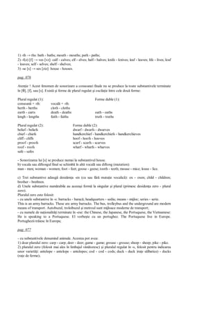 1) -th → ths: bath - baths; mouth - mouths; path - paths;
2) -f(e) [f] → ves [vz]: calf - calves; elf - elves; half - halves; knife - knives; leaf - leaves; life - lives; loaf
- loaves; self - selves; shelf - shelves;
3) -se [s] → ses [ziz]: house - houses.

pag: 076

Aten ie ! Acest fenomen de sonorizare a consoanei finale nu se produce la toate substantivele terminate
în [θ], [f], sau [s]. Exist i forme de plural regulat i oscila ie între cele dou forme:

Plural regulat (1):                                        Forme duble (1):
consoan + -th:           vocal + -th:
berth - berths           cloth - cloths
earth - earts            death - deaths                    oath - oaths
lengh - lengths          faith - faiths                    truth - truths

Plural regulat (2):                       Forme duble (2):
belief - beliefs                          dwarf - dwarfs - dwarves
chief - chiefs                            handkerchief - handkerchiefs - handkerchieves
cliff - cliffs                            hoof - hoofs - hooves
proof - proofs                            scarf - scarfs - scarves
roof - roofs                              wharf - wharfs - wharves
safe - safes

- Sonorizarea lui [s] se produce numai la substantivul house.
b) vocala sau diftongul final se schimb în alt vocal sau diftong (mutation):
man - men; woman - women; foot - feet; goose - geese; tooth - teeth; mouse - mice; louse - lice.

c) Trei substantive adaug desiden a -en (cu sau f          muta ie vocalic ): ox - oxen; child - children;
brother - brethren.
d) Unele substantive num rabile au aceea i form la singular i plural (primesc desiden a zero - plural
zero).
Pluralul zero este folosit:
- cu unele substantive în -s: barracks - barac ; headquarters - sediu; means - mijloc; series - serie.
This is an army barracks. These are army barracks. The bus, trolleybus and the underground are modern
means of transport. Autobuzul, troleibuzul i metroul sunt mijloace moderne de transport;
- cu numele de na ionalit i terminate în -ese: the Chinese, the Japanese, the Portuquese, the Vietnamese:
He is speaking to a Portuquese. El vorbe te cu un portughez. The Portuquese live in Europe.
Portughezii tr iesc în Europa;

pag: 077

- cu substantivele denumind animale. Acestea pot avea:
1) doar pluralul zero: carp - carp; deer - deer; game - game; grouse - grouse; sheep - sheep; pike - pike.
2) pluralul zero (folosit mai ales în limbajul vân toresc) i pluralul regulat în -s, folosit pentru indicarea
unor variet i: antelope - antelope - antelopes; cod - cod - cods; duck - duck )ra e s lbatice) - ducks
(ra e de ferme);
 