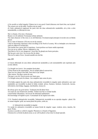 c) Se acord cu verbul singular: Chinese tea is very good. Ceaiul chinezesc este foarte bun, sau la plural:
The scissors are on the table. Foarfeca este pe mas .
d) Unele substantivel engleze ti fac parte atât din clasa substantivelor num rabile, cât i din a celor
nenum rabile, cu diferen e de sens:

She is a beauty. (Ea) este o frumuse e.
Beauty is to be admired. Frumuse ea trebuie admirat .
The main character of the story is on old fisherman. Eroul/personajul principal al nuvelei este un b trân
pescar.
He is a man of character. (El) este un om de caracter.
I had an interesting experience when travelling in the North of country. Mi s-a întâmplat ceva interesant
când am c torit în nordul rii.
This teacher has a great deal of experience. Acest profesor are foarte mult experien .
Give me an ice, please. D -mi o înghe at te rog.
That block of ice is very dangerous. Acest bloc de ghea este foarte periculos.
She has got a new iron. Are un nou fier de c lcat.
This tool is made of iron. Aceast unealt este din fier.

pag: 080

e) Uneori diferen ele de sens dintre substantivele num rabile i cele nemum rabile sunt exprimate prin
cuvinte diferite.

I’ve bought two loaves. Am cump rat dou pâini.
I’ll buy bread at the supermarket. Am s cump r pâine la autoservire.
There are two sheep in the field. Sunt dou oi pe câmpie.
I like mutton. Îmi place carnea de oaie.
This pig is very fat. Porcul acesta este foarte gras.
I’ve bought some pork for dinner. Am cump rat ni te carne de porc.

f) În limba englez fac parte din clasa substantivelor invariabile la singular unele substantive care sunt
num rabile sau invariabile la plural în limba român : advice, business, furniture, homework, income,
information, knowledge, luggage, merchandise, money etc.

He always gives me good advice. Totdeauna îmi d sfaturi bune.
You must do your homework carefully. Trebuie s i faci cu aten ie lec iile.
I need further information. Am nevoie de informa ii suplimentare.
His knowledge of English is poor. Cuno tin ele lui de englez sunt slabe.

2.3.8. Num rul substantivelor invariabile. Substantivele invariabile nu au opozi ia singular - plural. Ele
au numai singular: gold, sau numai plural the police, cattle etc.

       A. Substantivele invariabile la singular
Un num r de substantive invariabile au numai form de singular: sugar, wisdom, news, measles, the
good. Wales.
Acestea se acord cu verbul la singular: Phonetics is a branch of linguistics.
Folosirea lor cu form de plural i/sau cu un verb la plural se face doar în situa ii speciale.
 
