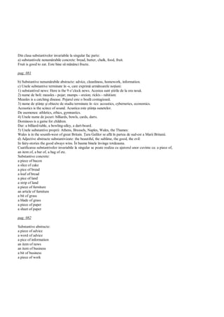 Din clasa substantivelor invariabile la singular fac parte:
a) substantivele nenum rabile concrete: bread, butter, chalk, food, fruit.
Fruit is good to eat. Este bine s m nânci fructe.

pag: 081

b) Substantive nenum rabile abstracte: advice, cleanliness, homework, information.
c) Unele substantive terminate în -s, care exprim urm toarele no iuni:
1) substantivul news: Here is the 9 o’clock news. Acestea sunt tirile de la ora nou .
2) nume de boli: measles - pojar; mumps - oreion; rickts - rahitism:
Measles is a catching disease. Pojarul este o boal contagioas .
3) nume de tiin e i obiecte de studiu terminate în -ics: acoustics, cybernetics, economics.
Acoustics is the scince of sound. Acustica este tiin a sunetelor.
De asemenea: athletics, ethics, gymnastics.
4) Unele nume de jocuri: billiards, bowls, cards, darts.
Dominoes is a game for children.
Dar: a billiard-table, a bowling-alley, a dart-board.
5) Unele substantive proprii: Athens, Brussels, Naples, Wales, the Thames:
Wales is in the sounth-west of great Britain. ara Galilor se afl în partea de sud-est a Marii Britanii.
d) Adjective abstracte substantivizate: the beautiful, the sublime, the good, the evil:
In fairy-stories the good always wins. În basme binele învinge totdeauna.
Cuatificarea substantivelor invariabile la singular se poate realiza cu ajutorul unor cuvinte ca: a piece of,
an item of, a bar of, a bag of etc.
Substantive concrete:
a piece of bacon
a slice of cake
a pice of bread
a loaf of bread
a pice of land
a strip of land
a piece of furniture
an article of furniture
a bit of grass
a blade of grass
a piece of paper
a sheet of paper

pag: 082

Substantive abstracte:
a piece of advice
a word of advice
a pice of information
an item of news
an item of business
a bit of business
a piece of work
 