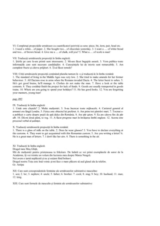 VI. Completa i propozi iile urm toare cu cuantificatori potrivi i ca sens: piece, bit, item, pair, head etc.
1. I need a white... of paper. 2. She bought two... of chocolate yesterday. 3. I want a .... of white bread
and two... of brown bread. 4. Give me a .... of chalk, will you? 5. What a .... of work is man!

VII. Traduce i urm toarele propozi ii în limba englez :
1. tirile pe care le-am primit sunt interesante. 2. Mi-am f cut bagajele asear . 3. Vom publica toate
informa iile care sunt necesare candida ilor. 4. Cuno tin ele lui de istorie sunt remarcabile. 5. Am
cump rat fructe i câteva pr jituri. 6. i-ai f cut temele?

VIII. Citi i urm toarele propozi ii con inând pluralia tantum în -s i traduce i-le în limba român :
1. The standard of living in the Middle Ages was very low. 2. She tried to make amends for her former
behaviour. 3. All Dacians rose in arms when the Romans invaded Dacia. 4. The letter burnt to ashes. 5.
He's got good brains, he'll manage. 6. Clothes do not make the man. 7. Have a look at the table
contents. 8. They couldn t finish the project for lack of funds. 9. Goods are usually transported in goods
trains. 10. Where are you going to spend your holidays? 11. He has good looks. 12. You are forgetting
your manners, young man!

pag: 095

IX. Traduce i în limba englez :
1. Unde este cle tele? 2. Multe mul umiri. 3. S-au încercat toate mijloacele. 4. Cartierul general al
armatei era lâng Londra. 5. Fizica este obiectul lui preferat. 6. Am prins trei p str vi mari. 7. Tocmai s-
a publicat o carte despre pe tii de ap dulce din România. 8. Are p r aten. 9. Ea are câteva fire de p r
alb. 10. D -mi dou pâini, te rog. 11. A f cut progrese mari în înv area limbii engleze. 12. Acesta este
procesul verbal al edin ei.

X. Traduce i urm toarele propozi ii în limba român :
1. There is a glass of milk on the table. 2. Does he wear glasses? 3. You have to declare everything at
the customs. 4. They want to get acquainted with this Romanian custom. 5. Are you writing a letter? 6.
He is a great man of letters. 7. I don't like her airs. 8. There is something in the air.


XI. Traduce i în limba englez :
Dragul meu Mo Ghi ,
Mii de mul umiri pentru prietenoasa ta felicitare. De îndat ce voi primi exemplarele de autor de la
Academie, î i voi trimite un volum din lucrarea mea despre Marea Neagr .
Noi avem o iarn nepl cut i eu i so iam fiind bolnavi.
Dragul nostru To u este îns voinic i-mi face o mare pl cere s aud glasul s u la telefon.
Gr. Antipa

XII. Care sunt corespondentele feminine ale urm toarelor substantive masculine:
1. son; 2. lor; 3. nephew; 4. uncle; 5. father; 6. brother. 7. cock; 8. stag; 9. boy; 10. husband; 11. man;
12. king.

XIII. Care sunt formele de masculin i feminin ale urm toarelor substantive:
 