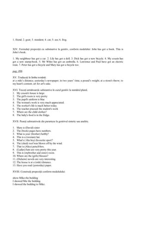 1. friend; 2. goat; 3. stundent; 4. cat; 5. ass; 6. frog.


XIV. Formula i propozi ii cu substnative la genitiv, conform modelului: John has got a book. This is
John’s book.

1. My neighbour has got a car. 2. Lily has got a doll. 3. Dick has got a new bicycle. 4. My cousin has
got a new stamp-book. 5. Mr White has got an umbrella. 6. Lawrence and Paul have got an electric
train. 7. Peter has got a bicycle and Mary has got a bicycle too.

pag: 096

XV. Traduce i în limba român :
at a mile’s distance; yesterday’s newspaper; in two years’ time; a pound’s weight; at a stone's throw; to
my heart's content; art for art's sake.

XVI. Trece i urm toarele substantive în cazul genitiv la num rul plural.
1. My cousin's house is large.
2. The girl's room is very pretty
3. The pupil's uniform is blue
4. The woman's work is very much appreciated.
5. The worker's life is much better today.
6. The teacher praosed the student's work
7. Where are the child clothes?
8. The baby's food is in the fridge.

XVII. Pune i substantivele din paranteze la genitivul sintetic sau analitic.

1. Mary is (David) sister
2. The (book) pages have numbers.
3. What is your (brother) hobby?
4. This is a (woman) hat.
5. What's ( this boy) favourite sport?
6. The (shed) roof was blown off by the wind.
7. That is (Alice) pencil-box.
8. (Ladies) hats are very pretty this year.
9. This is (mybrother and sister) room.
10. Where are the (girls) blouses?
11. (Dickens) novels are very interesting.
12. The house is at a (mile) distance.
13. Have you read (yesterday) paper.

XVIII. Construi i propozi ii conform modelulului:

show-Mike-the building
I showed Mie the building.
I showed the building to Mike.
 