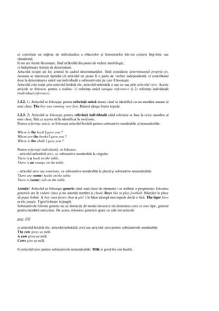 a) constituie un mijloac de individualiza a obiectelor i fenomenelor într-un context lingvistic sau
situa ional;
b) nu are forme flexionare, fiind neflexibil din punct de vedere morfologic;
c) îndepline te func ia de determinant.
Articolul ocup un loc central în cadrul determinan ilor, fiind considerat determinantul propriu-zis.
Aceasta se datoreaz faptului c articolul nu poate fi o parte de vorbire independent , el contribuind
doar la determinarea unic sau individual a substantivului pe care îl înso te.
Articolul este redat prin articolul hot rât the, articolul nehot rât a sau an sau prin articolul zero. Aceste
articole se folosesc pentru a realiza: 1) referin a unic (unique reference) i 2) referin a individual
(individual reference).
3.2.2. 1) Articolul se folose te pentru referin unic atunci când se identific cu un membru anume al
unei clase: The boy was running very fast. B iatul alerga foarte repede.
3.2.3. 2) Articolul se folose te pentru referin individual când referirea se face la orice membru al
unei clase, f ca acesta s fie identificat în mod unic.
Pentru referin a unic , se folose te articolul hot rât pentru substantive num rabile i nenum rabile:
Where is the book I gave you ?
Where are the books I gave you ?
Where is the chalk I gave you ?
Pentru referin individual , se folosesc:
- articolul nehot rât a(n), cu substantive num rabile la singular:
There is a book on the table.
There is an orange on the table.
- articolul zero sau some/any, cu substantive num rabile la plural i substantive nenum rabile:
There are (some) books on the table.
There is (some) salt on the table.
Aten ie! Articolul se folose te generic când unei clase de elemente i se atribuie o proprietate; folosirea
generic are în vedere clasa i nu anumi i membri ai clasei: Boys like to play football. B ie ilor le place
joace fotbal. A boy runs faster than a girl. Un b iat alearg mai repede decât o fat . The tiger lives
in the jungle. Tigrul tr ie te în jungl .
Substantivele folosite generic nu au distinc ia de num r deoarece ele denumesc ceea ce este tipic, general
pentru membrii unei clase. De aceea, folosirea generic apare cu cele trei articole:
pag: 102
a) articolul hot rât the, articolul nehot rât a(n) sau articolul zero pentru substantivele num rabile:
The cow gives us milk.
A cow gives us milk.
Cows give us milk.
b) articolul zero pentru substantivele nenum rabile: Milk is good for our health.
 