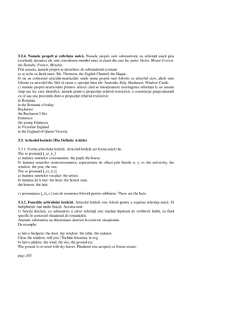 3.2.4. Numele proprii i referin a unic . Numele proprii sunt substantivele cu referin unic prin
excelen , deoarece ele sunt considerate membri unici ai clasei din care fac parte: Helen, Mount Everest,
the Danube, France, Monday.
Prin aceasta, numele proprii se deosebesc de substantivele comune:
a) se scriu cu liter mare: Mr. Thomson, the English Channel, the Haque.
b) nu au contrastul articulat-nearticulat: unele nume proprii sunt folosite cu articolul zero, altele sunt
folosite cu articolul the, f s existe o opozi ie între ele: Australia, Italy, Bucharest, Windsor Castle.
c) numele proprii nearticulate primesc articol când se inten ioneaz restrângerea referin ei la un anumit
timp sau loc care identific , numele printr-o propozi ie relativ restrictiv , o construc ie prepozi ional
cu of sau una provenit dintr-o propozi ie relativ restrictiv :
in Romania
in the Romania of today
Bucharest
the Bucharest I like
Eminescu
the young Eminescu
in Victorian England
in the England of Queen Victoria
3.3. Articolul hot rât (The Definite Article)
3.3.1. Forma articolului hot rât. Articolul hot rât are forma unic the.
The se pronun [_tz_ _]
a) inaintea sunetelor consonantice: the pupil; the house;
b) înaintea sunetelor semiconsonantice, reprezentate de obicei prin literele u, y, w: the university, the
window, the year, the one.
The se pronun [_tz_i(:)]
a) înaintea sunetelor vocalice: the artists;
b) înaintea lui h mut: the hour; the honest man;
the honour; the heir;
c) pronun area [_tz_i:] este de asemenea folosit pentru subliniere: These are the facts.
3.3.2. Func iile articolului hot rât. Articolul hot rât este folosit pentru a exprima referin a unic . El
îndepline te mai multe func ii. Acestea sunt:
1) func ia deictic , cu substantive a c ror referin este imediat în eleas de vorbitorii limbii, ea fiind
specific în contextul situa ional al comunic rii.
Anumite substantive au determinare deictic în contexte situa ionale.
De exemplu:
a) într-o înc pere: the door, the window, the table, the radiator.
Close the window, will you ? Închide fereastra, te rog.
b) într-o p dure: the wind, the sky, the ground etc.
The ground is covered with dry leaves. P mântul este acoperit cu frunze uscate.
pag: 103
 