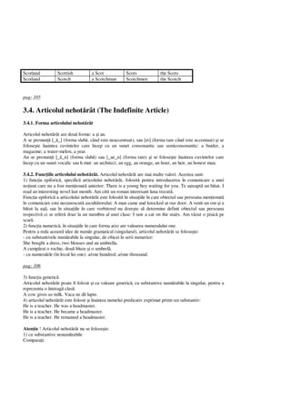 Scotland Scottish a Scot Scots the Scots
Scotland Scotch a Scotchman Scotchmen the Scotch
pag: 105
3.4. Articolul nehot rât (The Indefinite Article)
3.4.1. Forma articolului nehot rât
Articolul nehot rât are dou forme: a i an.
A se pronun [_ _] (forma slab , când este neaccentuat), sau [ei] (forma tare când este accentuat) i se
folose te înaintea cuvintelor care încep cu un sunet consonantic sau semiconsonantic: a buider, a
magazine; a water-melon, a year.
An se pronun [_ _n] (forma slab ) sau [_ae_n] (forma tare) i se folose te înaintea cuvintelor care
încep cu un sunet vocalic sau h mut: an architect, an egg, an orange, an hour, an heir, an honest man.
3.4.2. Func iile articolului nehot rât. Articolul nehot rât are mai multe valori. Acestea sunt:
1) func ia epiforic , specific articolului nehot rât, folosit pentru introducerea în comunicare a unei
no iuni care nu a fost men ionat anterior: There is a young boy waiting for you. Te a teapt un b iat. I
read an interesting novel last month. Am citit un roman interesant luna trecut .
Func ia epiforic a articolului nehot rât este folosit în situa iile în care obiectul sau persoana men ionat
în comunicare este necunoscut ascult torului: A man came and knocked at our door. A venit un om i a
tut la u ; sau în situa iile în care vorbitorul nu dore te s determine definit obiectul sau persoana
respectiv ci se refer doar la un membru al unei clase: I saw a cat on the stairs. Am v zut o pisic pe
scar .
2) func ia numeric , în situa iile în care forma a(n) are valoarea numeralului one.
Pentru a reda aceast idee de num r gramatical (singularul), articolul nehot rât se folose te:
- cu substantivele num rabile la singular, de obicei în serii numerice:
She bought a dress, two blouses and an umbrella.
A cump rat o rochie, dou bluze i o umbrel .
- cu numeralele (în locul lui one): a/one hundred; a/one thousand.
pag: 106
3) func ia generic
Articolul nehot rât poate fi folosit i cu valoare generic , cu substantive num rabile la singular, pentru a
reprezenta o întreag clas :
A cow gives us milk. Vaca ne d lapte.
4) articolul nehot rât este folosit i înaintea numelui predicativ exprimat printr-un substantiv:
He is a teacher. He was a headmaster.
He is a teacher. He became a headmaster.
He is a teacher. He remained a headmaster.
Aten ie ! Articolul nehot rât nu se folose te:
1) cu substantive nenum rabile
Compara i:
 