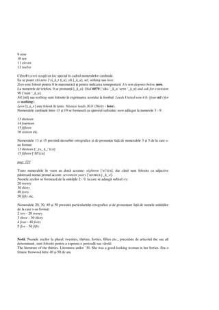 9 nine
10 ten
11 eleven
12 twelve
Cifra 0 (zero) ocup un loc special în cadrul numeralelor cardinale.
Ea se poate citi zero [‘zi_ _r _u], oh [_ _u], nil, nithing sau love.
Zero este folosit pentru 0 în matematic i pentru indicarea temepraturii: I is tem degrees below zero.
La numerele de telefon, 0 se pronun [_ _u]: Dial 6070 [‘siks ‘_ _u ‘sevn ‘_ _u] and ask for extension
90 [‘nain ‘_ _u].
Nil [nil] sau nothing sunt folosite în exprimarea scorului la footbal: Leeds United won 4.0. (four nil / for
to nothing).
Love [l_a_v] este folosit în tenis: stase leads 30.0 (Thirty - love).
Numeralele cardinale între 13 i 19 se formeaz cu ajutorul sufixului -teen ad ugat la numetele 3 - 9:
13 thirteen
14 fourteen
15 fifteen
16 sixteen etc.
Numeralele 13 i 15 prezint deosebiri ortografice i de pronun ie fa de numeralele 3 i 5 de la care s-
au format:
13 thirteen [‘_ts_ _:’ti:n]
15 fifteen [‘fif’ti:n]
pag: 123
Toate numeralele în -teen au dou accente: eighteen [‘ei’ti:n], dar când sunt folosite ca adjective
streaz numai primul accent: seventeen years [‘sevnti:n j _ _:z].
Numele zecilor se formeaz de la unit ile 2 - 9, la care se adaug sufixul -ty:
20 twenty
30 thirty
40 forty
50 fifty etc.
Numeralele 20, 30, 40 i 50 prezint particularit i ortografice i de pronun are fa de numele unit ilor
de la care s-au format:
2 two - 20 twenty
3 three - 30 thirty
4 four - 40 forty
5 five - 50 fifty
Not : Numele zecilor la plural: twenties, thirties, forties, fifties etc., precedate de articolul the sau alt
determinant, sunt folosite pentru a exprima o perioad sau vârst :
The literature of the thirties. Literatura anilor `30. She was a good-looking woman in her forties. Era o
femeie frumoas între 40 i 50 de ani.
 