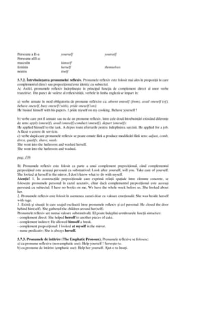Persoana a II-a yourself yourself
Persoana aIII-a:
masculin himself
feminin herself themselves
neutru itself
5.7.2. Întrebuin area pronumelui reflexiv. Pronumele reflexiv este folosit mai ales în propozi ii în care
complementul direct sau prepozi ional este identic cu subiectul.
A) Astfel, pronumele reflexiv îndepline te în principal func ia de complement direct al unor verbe
tranzitive. Din punct de vedere al reflexivit ii, verbele în limba englez se împart în:
a) verbe urmate în mod obligatoriu de pronume reflexive ca: absent oneself (from), avail oneself (of),
behave oneself, busy oneself (with), pride oneself (on):
He busied himself with his papers. I pride myself on my cooking. Behave yourself !
b) verbe care pot fi urmate sau nu de un pronume reflexiv, între cele dou întrebuin ri existând diferen e
de sens: apply (oneself), avail (oneself) conduct (oneself), depart (oneself):
He applied himself to the task. A depus toate eforturile pentru îndeplinirea sarcinii. He applied for a job.
A f cut o cerere de serviciu.
c) verbe dup care pronumele reflexiv se poate omute f a produce modific ri f sens: adjust, comb,
dress, qualify, shave, wash:
She went into the bathroom and washed herself.
She went into the bathroom and washed.
pag: 136
B) Pronumele reflexiv este folosit ca parte a unui complement prepozi ional, când complementul
prepozi inal este aceea i persoan cu substnativul: Look after yourself, will you. Take care of yourself.
She looked at herself in the mirror. I don’t know what to do with myself.
Aten ie! 1. În construc iile prepozi ionale care exprim rela ii spa iale între elemnte concrete, se
folose te pronumele personal în cazul acuzativ, chiar dac complementul prepozi ional este aceea i
persoan cu subiectul: I have no books on me. We have the whole week before us. She looked about
her.
2. Pronumele reflexiv este folosit în asemenea cazuri doar cu valoare emo ional : She was beside herself
with rage.
3. Exist i situa ii în care uzajul oscileaz între pronumele reflexiv i cel personal: He closed the door
behind him(self). She gathered the children around her(self).
Pronumele reflexiv are numai valoare substantival . El poate îndeplini urm toarele func ii sintactice:
- complement direct: She helped herself to another pieces of cake.
- complement indirect: He allowed himself a break.
- complement prepozi ional: I looked at myself in the mirror.
- nume predicativ: She is always herself.
5.7.3. Pronumele de înt rire (The Emphatic Pronoun). Pronumele reflexive se folosesc:
a) ca pronume reflexive (non-emphatic use): Help yourself ! Serve te-te.
b) ca pronume de înt rire (emphatic use): Help her yourself. Ajut-o tu însu i.
 