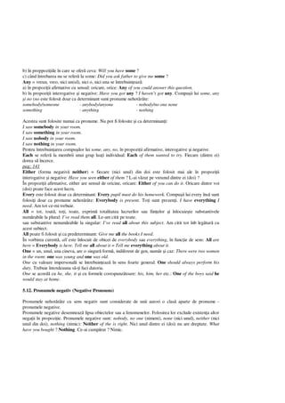 b) în proppozi iile în care se ofer ceva: Will you have some ?
c) când întrebarea nu se refer la some: Did you ask father to give me some ?
Any = vreun, vreo, nici un(ul), nici o, nici una se întrebuin eaz :
a) în propozi ii afirmative cu sensul: oricare, orice: Any of you could answer this question.
b) în propozi ii interogative i negative: Have you got any ? I haven’t got any. Compu ii lui some, any
i no (no este folosit doar ca determinant sunt pronume nehot râte:
somebody/someone - anybody/anyone - nobody/no one none
something - anything - nothing
Acestea sunt folosite numai ca pronume. Nu pot fi folosite i ca determinan i:
I saw somebody in your room.
I saw something in your room.
I saw nobody in your room.
I saw nothing in your room.
Pentru întrebuin area compu ilor lui some, any, no, în propozi ii afirmative, interogative i negative.
Each se refer la membrii unui grup lua i individual: Each of them wanted to try. Fiecare (dintre ei)
dorea s încerce.
pag: 141
Either (forma negativ neither) = fiecare (nici unul) din doi este folosit mai ale în propozi ii
interogative i negative: Have you seen either of them ? L-ai v zut pe vreunul dintre ei (doi) ?
În propozi ii afirmative, either are sensul de oricine, oricare: Either of you can do it. Oricare dintre voi
(doi) poate face acest lucru.
Every este folosit doar ca determinant: Every pupil must do his homework. Compu ii lui every îns sunt
folosi i doar ca pronume nehot râte: Everybody is present. To i sunt prezen i. I have everything I
need. Am tot ce-mi trebuie.
All = tot, toat , to i, toate, exprim totalitatea lucrurilor sau fiin elor i înlocuie te substantivele
num rabile la plural: I’ve read them all. Le-am citit pe toate.
sau substantive nenum rabile la singular: I’ve read all about this subject. Am citit tot înb leg tur cu
acest subiect.
All poate fi folosit i ca predeterminant: Give me all the books I need.
În vorbirea curent , all este înlocuit de obicei de everybody sau everything, în func ie de sens: All are
here = Everybody is here. Tell me all about it = Tell me everything about it.
One = un, unul, una cineva, are o singur form , indiferent de gen, num r i caz: There were two women
in the room: one was young and one was old.
One cu valoare impersonal se întrebuin eaz în sens foarte general: One should always perform his
duty. Trebuie întotdeauna s i faci datoria.
One se acord cu he, she, it i cu formele corespunz toare: his, him, her etc.: One of the boys said he
would stay at home.
5.12. Pronumele negativ (Negative Pronouns)
Pronumele nehot râte cu sens negativ sunt considerate de unii autori o clas aparte de pronume -
pronumele negative.
Pronumele negative desemneaz lipsa obiectelor sau a fenomenelor. Folosirea lor exclude existen a altor
nega ii în propozi ie. Pronumele negative sunt: nobody, no one (nimeni), none (nici unul), neither (nici
unul din doi), nothing (nimic): Neither of the is right. Nici unul dintre ei (doi) nu are dreptate. What
have you bought ? Nothing. Ce-ai cump rat ? Nimic.
 