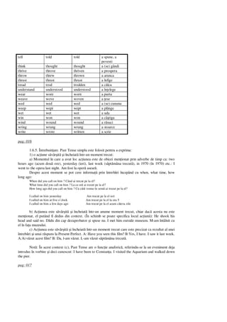 tell told told a spune, a
povesti
think thought thought a (se) gândi
thrive throve thriven a prospera
throw threw thrown a arunca
thrust thrust thrust a înfige
tread trod trodden a c lca
understand understood understood a în elege
wear wore worn a purta
weave wove woven a ese
wed wed wed a (se) cununa
weep wept wept a plânge
wet wet wet a uda
win won won a câ tiga
wind wound wound a r suci
wring wrung wrung a stoarce
write wrote written a scrie
pag: 016
1.6.5. Întrebuin are. Past Tense simplu este folosit pentru a exprima:
1) o ac iune s vâr it i încheiat într-un moment trecut:
a) Momentul în care a avut loc ac iunea este de obicei men ionat prin adverbe de timp ca: two
hours ago (acum dou ore), yesterday (ieri), last week (s pt mâna trecut ), in 1970 (în 1970) etc.: I
went to the opera last night. Am fost la oper asear .
Despre acest moment se pot cere informa ii prin întreb ri începând cu when, what time, how
long ago:
When did you call on him ? Când ai trecut pe la el?
What time did you call on him ? La ce or ai trecut pe la el?
How long ago did you call on him ? Cu cât vreme în urm ai trecut pe la el?
I called on him yesterday Am trecut pe la el ieri
I called on him at five o’clock Am trecut pe la el la ora 5
I called on him a few days ago Am trecut pe la el acum câteva zile
b) Ac iunea este s vâr it i încheiat într-un anume moment trecut, chiar dac acesta nu este
men ionat, el putând fi dedus din context. (În schimb se poate specifica locul ac iunii): He shook his
head and said no. D du din cap dezaprobator i spuse nu. I met him outside museum. M-am întâlnit cu
el în fa a muzeului.
c) Ac iunea este s vâr it i încheiat într-un moment trecut care este precizat ca rezultat al unei
întreb ri i unui r spuns la Present Perfect. A: Have you seen this film? B:Yes, I have. I saw it last week.
A:Ai v zut acest film? B: Da, l-am v zut. L-am v zut s pt mâna trecut .
Not : În acest context (c), Past Tense are o func ie anaforic , referindu-se la un eveniment deja
introdus în vorbire i deci cunoscut: I have been to Constan a. I visited the Aquarium and walked down
the pier.
pag: 017
 