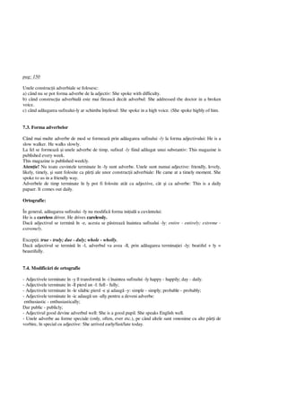 pag: 150
Unele construc ii adverbiale se folosesc:
a) când nu se pot forma adverbe de la adjectiv: She spoke with difficulty.
b) când construc ia adverbial este mai fireasc decât adverbul: She addressed the doctor in a broken
voice.
c) când ad ugarea sufixului-ly ar schimba în elesul: She spoke in a high voice. (She spoke highly of him.
7.3. Forma adverbelor
Când mai multe adverbe de mod se formeaz prin ad ugarea sufixului -ly la forma adjectivului: He is a
slow walker. He walks slowly.
La fel se formeaz i unele adverbe de timp, sufixul -ly fiind ad ugat unui substantiv: This magazine is
published every week.
This magazine is published weekly.
Aten ie! Nu toate cuvintele terminate în -ly sunt adverbe. Unele sunt numai adjective: friendly, lovely,
likely, timely, i sunt folosite ca p i ale unor construc ii adverbiale: He came at a timely moment. She
spoke to us in a friendly way.
Adverbele de timp terminate în ly pot fi folosite atât ca adjective, cât i ca adverbe: This is a daily
papaer. It comes out daily.
Ortografie:
În general, ad ugarea sufixului -ly nu modific forma ini ial a cuvântului:
He is a careless driver. He drives carelessly.
Dac adjectivul se termin în -e, acesta se p streaz înaintea sufixului -ly: entire - entirely; extreme -
extremely.
Excep ii: true - truly; due - duly; whole - wholly.
Dac adjectivul se termin în -l, adverbul va avea -ll, prin ad ugarea termina iei -ly: beatiful + ly =
beautifully.
7.4. Modific ri de ortografie
- Adjectivele terminate în -y îl transform în -i înaintea sufixului -ly happy - happily; day - daily.
- Adjectivele terminate în -ll pierd un -l: full - fully;
- Adjectivele terminate în -le silabic pierd -e i adaug -y: simple - simply; probable - probably;
- Adjectivele terminate în -ic adaug un -ally pentru a deveni adverbe:
enthusiastic - enthusiastically;
Dar public - publicly;
- Adjectivul good devine adverbul well: She is a good pupil. She speaks English well.
- Unele adverbe au forme speciale (only, often, ever etc.), pe când altele sunt omonime cu alte p i de
vorbire, în special cu adjective: She arrived early/fast/late today.
 