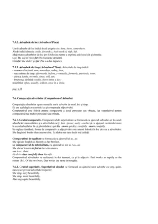 7.5.2. Adverbele de loc (Adverbs of Place)
Unele adverbe de loc indic locul propriu-zis: here, there, somewhere.
Altele indic direc ia: aside, foward(s), backward(s), righ, left.
Majoritatea adverbelor de loc pot fi folosite pentru a exprima atât locul cât i direc ia:
Loc: He doesn’t live far (Nu locuie te departe).
Direc ie: He didn’t go far (Nu s-a dus departe).
7.5.3. Adverbele de timp (Adverbs of Time). Adverbele de timp indic :
- momentul ac iunii: now, nowadays, today, then;
- succesiunea în timp: afterwards, before, eventually, formerly, previosly, soon;
- durata: lately, recently, since, still, yet;
- frecven a: definit : weekly, three times a day;
nedefinit : often, usually, seldom, once in a while.
pag: 153
7.6. Compara ia adverbelor (Comparison of Adverbs)
Compara ia adverbelor apare numai la unele adverbe de mod, loc i timp.
Ea are acelela i caracteristici ca i compara ia adjectivului.
Comparativul este folosit pentru compararea a dou persoane sau obiecte, iar superlativul pentru
compararea mai multor persoane sau obiecte.
7.6.1. Gradul comparativ. Comparativul de superioritate se formeaz cu ajutorul sufixului -er în cazul;
adverbelor monosilabice i a adverbului early: fast - faster; early - earlier i cu ajutorul cuvântului more
în cazul adverbelor bi- i plurisilabice: quickly - more quickly; carefully - more carefully.
În engleza familiar , forma de comparativ a adjectivelor este uneori folosit în loc de cea a adverbelor:
She laugherd louder than anyone else. Ea râdea mai tare decât to i ceilal i.
Comparativul de egalitate se formeaz cu ajutorul lui as...as:
She speaks English as fluently as her brother,
iar comparativul de inferioritate, cu ajutorul lui not so / as...as:
She doesn’t learn as fast as her classmates,
sau less... than:
He drives less carefully than his wife.
Comparativul adverbelor se realizeaz în doi termeni, ca i la adjectiv: Paul works as rapidly as the
others (do). Of the two boys, Dan works the more thoroughly.
7.6.2. Gradul superlativ. Superlativul absolut se formeaz cu ajutorul unor adverbe ca very, quite,
most care preced adverbukl respectiv:
She sings very beautifully.
She sings most beautifully.
Ahe sings quite beautifully.
 