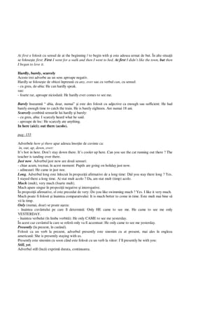 At first e folosit cu sensul de at the beginning / to begin with i este adesea urmat de but. În alte situa ii
se folose te first: First I went for a walk and then I went to bed. At first I didn’t like the town, but then
I began to love it.
Hardly, barely, scarcely
Aceste trei adverbe au un sens aproape negativ.
Hardly se folose te de obicei înpreun cu any, ever sau cu verbul can, cu sensul:
- cu greu, de-abia: He can hardly speak.
sau:
- foarte rar, aproape niciodat : He hardly ever comes to see me.
Barely înseamn “ abia, doar, numai” i este des folosit cu adjective ca enough sau sufficient: He had
barely enough time to catch the train. He is barely eighteen. Are numai 18 ani.
Scarcely combin sensurile lui hardly i barely:
- cu greu, abia: I scarcely heard what he said.
- aproape de loc: He scarcely ate anything.
In here (aici); out there (acolo).
pag: 155
Adverbele here i there apar adesea înso ite de cuvinte ca:
in, out, up, down, over:
It’s hot in here. Don’t stay down there. It’s cooler up here. Can you see the cat running out there ? The
teacher is tanding over there.
Just now. Adverbul just now are dou sensuri:
- chiar acum, tocmai, în acest moment: Pupils are going on holiday just now.
- adineauri: He came in just noe.
Long. Adverbul long este înlocuit în propozi ii afirmative de a long time: Did you stay there long ? Yes.
I stayed there a long time. Ai stat mult acolo ? Da, am stat mult (timp) acolo.
Much (mult), very much (foarte mult).
Much apare singur în propozi ii negative i interogative.
În propozi ii afirmative, el este precedat de very: Do you like swimming much ? Yes. I like it very much.
Much poate fi folosit i înaintea comparativului: It is much better to come in time. Este mult mai bine s
vii la timp.
Only (numai, doar) se poate a eza:
- înaintea cuvântului pe care îl determin : Only HE came to see me. He came to see me only
YESTERDAY.
- înaintea verbului (în limba vorbit ): He only CAME to see me yesterday.
În acest caz cuvântul la care se refer only va fi accentuat: He only came to see me yesterday.
Presently (în prezent, în curând).
Folosit ca un verb la prezent, adverbul presently este sinonim cu at present, mai ales în engleza
american : She is presently staying with us.
Presently este sinonim cu soon când este folosit cu un verb la viitor: I’ll presently be with you:
Still, yet.
Adverbul still (înc ) exprim durata, continuarea.
 