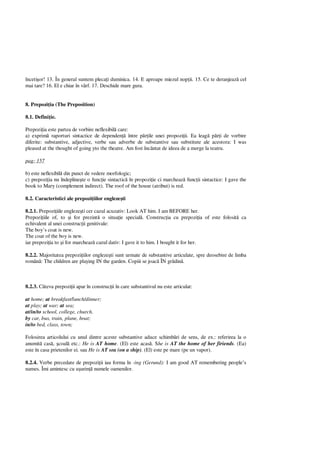 înceti or! 13. În general suntem pleca i duminica. 14. E aproape miezul nop ii. 15. Ce te deranjeaz cel
mai tare? 16. El e chiar în vârf. 17. Deschide mare gura.
8. Prepozi ia (The Preposition)
8.1. Defini ie.
Prepozi ia este partea de vorbire neflexibil care:
a) exprim raporturi sintactice de dependen între p ile unei propozi ii. Ea leag p i de vorbire
diferite: substantive, adjective, verbe sau adverbe de substantive sau substitute ale acestora: I was
pleased at the thought of going yto the theatre. Am fost încântat de ideea de a merge la teatru.
pag: 157
b) este neflexibil din punct de vedere morfologic;
c) prepozi ia nu îndepline te o func ie sintactic în propozi ie ci marcheaz func ii sintactice: I gave the
book to Mary (complement indirect). The roof of the house (atribut) is red.
8.2. Caracteristici ale prepozi iilor engleze ti
8.2.1. Prepozi iile engleze ti cer cazul acuzativ: Look AT him. I am BEFORE her.
Prepozi iile of, to i for prezint o situa ie special . Construc ia cu prepozi ia of este folosit ca
echivalent al unei construc ii genitivale:
The boy’s coat is new.
The coat of the boy is new.
iar prepozi ia to i for marcheaz cazul dativ: I gave it to him. I bought it for her.
8.2.2. Majoritatea prepozi iilor engleze ti sunt urmate de substantive articulate, spre deosebire de limba
român : The children are playing IN the garden. Copiii se joac ÎN gr din .
8.2.3. Câteva prepozi ii apar în construc ii în care substantivul nu este articulat:
at home; at breakfast/lunch/dinner;
at play; at war; at sea;
at/in/to school, college, church.
by car, bus, train, plane, boat;
in/to bed, class, town;
Folosirea articolului cu unul dintre aceste substantive aduce schimb ri de sens, de ex.: referirea la o
anumit cas , coal etc.: He is AT home. (El) este acas . She is AT the home of her firiends. (Ea)
este în casa prietenilor ei. sau He is AT sea (on a ship). (El) este pe mare (pe un vapor).
8.2.4. Verbe precedate de prepozi ii iau forma în -ing (Gerund): I am good AT remembering people’s
names. Îmi amintesc cu u urin numele oamenilor.
 