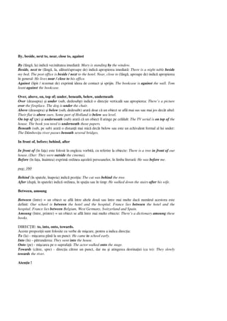 By, beside, next to, near, close to, against
By (lâng , la) indic vecin tatea imediat : Mary is standing by the window.
Beside, next to (lâng , la, al turi/aproape de) indic apropierea imediat : There is a night table beside
my bed. The post office is beside / next to the hotel. Near, close to (lâng , aproape de) indic apropierea
în general: He lives near / close to his office.
Against (lipit / rezemat de) exprim ideea de contact i sprijin. The bookcase is against the wall. Tom
leant against the bookcase.
Over, above, on, top of; under, beneath, below, underneath
Over (deasupra) i under (sub, dedesubp) indic o direc ie vertical sau apropierea: There’s a picture
over the fireplace. The dog is under the chair.
Above (deasupra) i below (sub, dedesubt) arat doar c un obiect se afl mai sus sau mai jos decât altul:
Their flat is above ours. Some part of Holland is below sea level.
On top of (pe) i underneath (sub) arat c un obiect îl atinge pe cel lalt: The TV serial is on top of the
house. The book you need is underneath those papers.
Beneath (sub, pe sub) arat o distan mai mic decât below sau este un echivalent formal al lui under:
The Dâmbovi a river passes beneath several bridges.
In front of, before; behind, after
In front of (în fa a) este folosit în engleza vorbit , cu referire la obiecte: There is a tree in front of our
house. (Dar: They were outside the cinema).
Before (în fa a, înaintea) exprim ordinea a ez rii persoanelor, în limba literar : He was before me.
pag: 160
Behind (în spatele, înapoia) indic pozi ia: The cat was behind the tree.
After (dup , în spatele) indic ordinea, în spa iu sau în timp: He walked down the stairs after his wife.
Between, amoung
Between (între) = un obiect se afl între altele dou sau între mai multe dac num rul acestora este
definit: Our school is between the hotel and the hospital. France lies between the hotel and the
hospital. France lies between Belgium, West Germany, Switzerland and Spain.
Amoung (între, printre) = un obiect se afl între mai multe obiecte: There’s a dictionary amoung these
books.
DIREC IE: to, into, onto, towards.
Aceste propozi ii sunt folosite cu verbe de mi care, pentru a indica direc ia:
To (la) - mi carea pân la un punct: He came to school early.
Into (în) - p trunderea: They went into the house.
Onto (pe) - mi carea pe o suprafa : The actor walked onto the stage.
Towards (c tre, spre) - direc ia c tree un punct, dar nu i atingerea destina iei (ca to): They slowly
towards the river.
Aten ie !
 