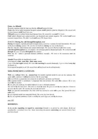 From... to, till/until
To poate exprima rela ii de timp sau direc ie, till/until numai de timp.
From (din, de la) indic momentul începerii ac iunii, to/till (pân în, pân la) sfâr itul ei: She stayed with
us from January to/till April last year.
Till/until i nu to) trebuie folosit dac lipse te from: He waited for you until 9 o’clock.
Until indic sfâr itul unei ac iuni pozitive sau începutul unei ac iuni negative: We worked until noon
(anmmd stopped then). We didn’t work until noon (We began then).
DURATA: During, for, (all) through/throughout, over
During (în timpul), exprim perioad în timpul c reia a avut loc o ac iune (în mod intermitent): We were
in Bucharest during summer. We visit the Art Galleries during our stay in Bucharest.
For (de, timp de), indic durata unei ac iuni neîntrerupte: We stayed in Bucharest for three weeks.
(All) through/throughout (to, tot timpul) = de la început pân la sfâr itul perioadei: We worked hard all
through the year. It rained throughout the summer.
Over (de, la) - indic o perioad limitat (s rb tori, vacan ) : We went to the mountains over the
weekend.
Aten ie! Prepozi iile de timp/durat se omit:
a) în expresii cu last - next, this - that, some -every
I saw a film last night.(asear ) He came this morning(în aceast diminea ). I go to school every day
(în fiecare zi)
b) în expresii începând cu all: He stayed there all day/week (nu for all day/week)
MOD, INSTRUMENT, CANTITATE:
With (cu), without (f ), in... manner/way (în modul) exprim modul în care are loc ac iunea: She
spoke with confidence / without hesitation / in the usual way.
Like (ca) folosit ca prepozi ie este urmat de un substantiv, pronume sau Gerund.
Like exprim modul: o asem nare / compara ie între doi termeni: She walks like a dancer. He is very
much like his mother.
By (cu, prin, de) i on (pe, la) indic mijlocul cu care e s vâr it ac iunea:
She entered by the back door. This dress is made by hand. He goes to work by bus / on foot. I listen to
the news on the radio. He watches the news on television.
With (cu) precede instrumentul: The little child has learned to write with a pen. She opened the door
with a key.
In (cu) exprim modul sau materialul folosit: She wrote the letter in ink.
By (la, cu) exprim cantitatea: Cloth is sold by the yard. Eggs are sold by the dozen.
pag: 162
REFERIN :
As to, as for, regarding, in regard to, concerning (formal) = cu privire la, (cât) despre: As to our
grandmother, everybody loves her. Some interesting documents concerning our ancient history have
just been found.
 