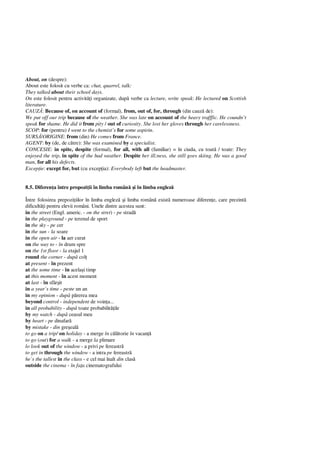 About, on (despre):
About este folosit cu verbe ca: chat, quarrel, talk:
They talked about their school days.
On este folosit pentru activit i organizate, dup verbe ca lecture, write speak: He lectured on Scottish
literature.
CAUZ : Because of, on account of (formal), from, out of, for, through (din cauz de):
We put off our trip because of the weather. She was late on account of the heavy trafffic. He coundn’t
speak for shame. He did it from pity / out of curiosity. She lost her gloves through her carelessness.
SCOP: for (pentru) I went to the chemist’s for some aspirin.
SURS /ORIGINE: from (din) He comes from France.
AGENT: by (de, de c tre): She was examined by a specialist.
CONCESIE: in spite, despite (formal), for all, with all (familiar) = în ciuda, cu toat / toate: They
enjoyed the trip, in spite of the bad weather. Despite her ill;ness, she still goes skiing. He was a good
man, for all his defects.
Excep ie: except for, but (cu excep ia): Everybody left but the headmaster.
8.5. Diferen a între propozi ii în limba român i în limba englez
Între folosirea prepozi iilor în limba englez i limba român exist numeroase diferen e, care prezint
dificult i pentru elevii români. Unele dintre acestea sunt:
in the street (Engl. americ. - on the stret) - pe strad
in the playground - pe terenul de sport
in the sky - pe cer
in the sun - la soare
in the open air - la aer curat
on the way to - în drum spre
on the 1st floor - la etajul 1
round the corner - dup col
at present - în prezent
at the some time - în acela i timp
at this moment - în acest moment
at last - în sfâr it
in a year`s time - peste un an
in my opinion - dup p rerea mea
beyond control - independent de voin a...
in all probability - dup toate probabilit ile
by my watch - dup ceasul meu
by heart - pe dinafar
by mistake - din gre eal
to go on a trip/ on holiday - a merge în c torie în vacan
to go (out) for a walk - a merge la plimare
lo look out of the window - a privi pe fereastr
to get in through the window - a intra pe fereastr
he`s the tallest in the class - e cel mai înalt din clas
outside the cinema - în fa a cinematografului
 