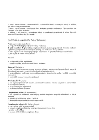 e) subiect + verb tranzitiv + complement direct + complement indirect: Father gave the toy to the little
boy. Tat l i-a dat juc ria b iatului.
f) subiect + verb tranzitiv + complement direct + element predicativ suplimentar: They appointed him
chairman. L-au numit pre edinte.
g) subiect + verb tranzitiv + complement direct + complement prepozi ional: I helped him with
homework. L-am ajutat s i fac temele.
II.0.5. P ile de propozi ie (The Parts of the Sentence)
ile de propozi ie se clasific în:
1) p i principale de propozi ie: subiectul i predicatul;
2) p i secundare de propozi ie; complementul direct, indirect, prepozi ional, elementul predicativ
suplimentar, complemente circumstan iale (de timp, loc, mod, cauz etc.) i atributul.
În limba englez , aceste p i de propozi ie pot fi identificate cu ajutorul urm toarelor caracteristici:
a) prin ce p i de vorbire sunt exprimate;
pag: 172
b) locul pe care-l ocup în propozi ie;
c) tr turi specifice: acord, trecerea la diateza pasiv etc.;
Subiectul (The Subject):
a) este exprimat printr-un grup nominal (printr-un substantiv sau substitut al acestuia, înso it sau nu de
determinan i) sau printr-o propozi ie subordonat cu func ie de subiect;
b) se a eaz înaintea predicatului în propozi iile enun iative i dup verbul auxiliar / modal în propozi iile
interogative;
c) se acord în num r i persoan cu predicatul.
Predicatul (The Predicate):
a) este exprimat printr-un verb tranzitiv sau intranzitiv la un mod personal sau printr-un verb copulativ
cu o complinire nominal ;
b) se a eaz de regul dup subiect;
c) are acord determinat de subiect.
Complementul direct (The Direct Object):
a) este exprimat, ca i subiectul, printr-un grup nominal sau printr-o propozi ie subordonat cu func ie
nominal ;
b) urmeaz de regul grupul subiect - predicat;
c) devine subiectul propozi iei în transformarea pasiv .
Complementul indirect (The Indirect Object):
a) este exprimat printr-un grup nominal;
b) urmeaz complementul direct i are prepozi ia exprimat (to sau for);
I gave the book to Mary.
c) nu poate fi folosit f un complement direct.
 