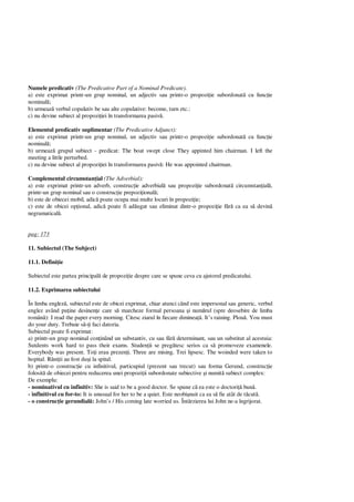 Numele predicativ (The Predicative Part of a Nominal Predicate).
a) este exprimat printr-un grup nominal, un adjectiv sau printr-o propozi ie subordonat cu func ie
nominal ;
b) urmeaz verbul copulativ be sau alte copulative: become, turn etc.:
c) nu devine subiect al propozi iei în transformarea pasiv .
Elementul predicativ suplimentar (The Predicative Adjunct):
a) este exprimat printr-un grup nominal, un adjectiv sau printr-o propozi ie subordonat cu func ie
nominal ;
b) urmeaz grupul subiect - predicat: The boat swept close They appinted him chairman. I left the
meeting a little perturbed.
c) nu devine subiect al propozi iei în transformarea pasiv : He was appointed chairman.
Complementul circumstan ial (The Adverbial):
a) este exprimat printr-un adverb, construc ie adverbial sau propozi ie subordonat circumstan ial ,
printr-un grup nominal sau o construc ie prepozi ional ;
b) este de obiecei mobil, adic poate ocupa mai multe locuri în propozi ie;
c) este de obicei op ional, adic poate fi ad ugat sau eliminat dintr-o propozi ie f ca ea s devin
negramatical .
pag: 173
11. Subiectul (The Subject)
11.1. Defini ie
Subiectul este partea principal de propozi ie despre care se spune ceva cu ajutorul predicatului.
11.2. Exprimarea subiectului
În limba englez , subiectul este de obicei exprimat, chiar atunci când este impersonal sau generic, verbul
englez având pu ine desinen e care s marcheze formal persoana i num rul (spre deosebire de limba
român ): I read the paper every morning. Citesc ziarul în fiecare diminea . It’s raining. Plou . You must
do your duty. Trebuie s i faci datoria.
Subiectul poate fi exprimat:
a) printr-un grup nominal con inând un substantiv, cu sau f determinant, sau un substitut al acestuia:
Sutdents work hard to pass their exams. Studen ii se preg tesc serios ca s promoveze examenele.
Everybody was present. To i erau prezen i. Three are mising. Trei lipsesc. The woinded were taken to
hopital. R ni ii au fost du i la spital.
b) printr-o construc ie cu infinitivul, particupiul (prezent sau trecut) sau forma Gerund, construc ie
folosit de obiecei pentru reducerea unei propozi ii subordonate subiective i numit subiect complex:
De exemplu:
- nominativul cu infinitiv: She is said to be a good doctor. Se spune c ea este o doctori bun .
- infinitivul cu for-to: It is unusual for her to be a quiet. Este neobi nuit ca ea s fie atât de t cut .
- o construc ie gerundial : John’s / His coming late worried us. Întârzierea lui John ne-a îngrijorat.
 