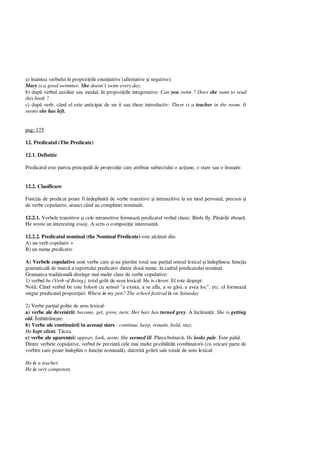a) înaintea verbului în propozi iile enun iative (afirmative i negative):
Mary is a good swimmer. She doesn’t swim every day.
b) dup verbul auxiliar sau modal, în propozi iile integorative: Can you swim ? Does she want to read
this book ?
c) dup verb, când el este anticipat de un it sau there introductiv: There is a teacher in the room. It
seems she has left.
pag: 175
12. Predicatul (The Predicate)
12.1. Defini ie
Predicatul este partea principal de propozi ie care atribuie subiectului o ac iune, o stare sau o însu ire.
12.2. Clasificare
Func ia de predicat poate fi îndeplinit de verbe tranzitive i intranzitive la un mod personal, precum i
de verbe copulative, atunci când au compliniri nominale.
12.2.1. Verbele tranzitive i cele intranzitive formeaz predicatul verbal clasic: Birds fly. P rile zboar .
He wrote an interesting essay. A scris o compozi ie interesant .
12.2.2. Predicatul nominal (the Nominal Predicate) este alc tuit din:
A) un verb copulativ +
B) un nume predicativ.
A) Verbele copulative sunt verbe care i-au pierdut total sau par ial sensul lexical i îndeplinesc func ia
gramatical de marc a raportului predicativ dintre dou nume, în cadrul predicatului nominal.
Gramatica tradi ional distinge mai multe clase de verbe copulative:
1) verbul be (Verb of Being), total golit de sesn loxical: He is clever. El este de tept.
Not : Când verbul be este folosit cu sensul "a exista, a se afla, a se g si, a avea loc", etc. el formeaz
singur predicatul propozi iei: Where is my pen? The school festival is on Saturday
2) Verbe par ial golite de sens lexical:
a) verbe ale devenirii: become, get, grow, turn: Her hair has turned grey. A înc run it. She is getting
old. Îmb trâne te.
b) Verbe ale continu rii în aceea i stare : continue, keep, remain, hold, stay.
He kept silent. cea.
c) verbe ale aparen ei: appear, look, seem: She seemed ill. P rea bolnav , He looks pale. Este palid.
Dintre verbele copulative, verbul be prezint cele mai multe pozibilit i combinatorii (cu oricare parte de
vorbire care poate îndeplini o func ie nominal ), datorit golirii sale totale de sens lexical:
He is a teacher.
He is very competent.
 