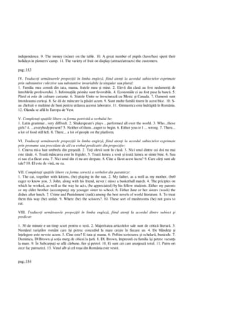 independence. 9. The money (is/are) on the table. 10. A great number of pupils (have/has) spent their
holidays in pioneers' camp. 11. The variety of fruit on display (attract/attracts) the customers.
pag: 183
IV. Traduce i urm toarele propozi ii în limba englez . fiind aten i la acordul subiectelor exprimate
prin substantive colective sau substantive invariabile la singular sau plural:
1. Familia mea const din tata, mama, fratele meu i mine. 2. Elevii din clas au fost nedumeri i de
întreb rile profesorului. 3. Informa iile primite sunt favorabile. 4. Economiile ei au fost puse la banc . 5.
rul ei este de culoare castanie. 6. Statele Unite se învecineaz cu Mexic i Canada. 7. Oamenii sunt
întotdeauna curio i. 8. Se d de mâncare la p ri acum. 9. Sunt multe familii tinere în acest bloc. 10. S-
au cheltuit o mul ime de bani pentru utilarea acestui laborator. 11. Gimnastica este îndr git în România.
12. Olanda se afl în Europa de Vest.
V. Completa i spa iile libere cu forma potrivit a verbului be:
1. Latin grammar...very diffivult. 2. Shakespeare's plays ...performed all over the world. 3. Who...those
girls? 4. ...everybodypresent? 5. Neither of them...eager to begin. 6. Either you or I ... wrong. 7. There...
a lot of food still left. 8. There... a lot of people on the platform.
VI. Traduce i urm toarele propozi ii în limba englez , fiind aten i la acordul subiectelor exprimate
prin pronume sau precedate de all cu verbul predicativ din propozi ie:
1. Cineva mi-a luat umbrela din gre eal . 2. To i elevii sunt în clas . 3. Nici unul dintre cei doi nu mai
este tân r. 4. Toat mâncarea este în frigider. 5. Toat lumea a sosit i toat lumea se simte bine. 6. Sau
ei sau el a f cut asta. 7. Nici unul din ei nu are drepate. 8. Cine a f cut acest lucru? 9. Care c i sunt ale
tale? 10. El este de vin , nu ea.
VII. Completa i spa iile libere cu forma corect a verbelor din paranteze:
1. The cat, together with kittens, (be) playing in the sun. 2. My father, as a well as my mother, (be0
eager to know you. 3. John, along with his friend, never ( miss) a basketball match. 4. The priciples on
which he worked, as well as the way he acts, (be appreciated) by his fellow students. Either my parents
or my elder brother (accompany) my younger sister to school. 6. Either Jane or her sisters (wash) the
dishes after lunch. 7. Crime and Punishment (rank) among the best novels of world literature. 8. To treat
them this way (be) unfair. 9. Where (be) the scissors?. 10. These sort of mushrooms (be) not goos to
eat.
VIII. Traduce i urm toarele propozi ii în limba englez , fiind aten i la acordul dintre subiect i
predicat:
1. 50 de minute e un timp scurt pentru o tez . 2. Majoritatea articolelor sale sunt de critic literar . 3.
Num rul turi tilor români care î i petrec concediul la mare cre te în fiecare an. 4. De blânde e i
în elegere este nevoie acum. 5. Cine este? E tata i mama. 6. Poftim scrisoarea i ochelarii, bunicule. 7.
Duminica, Dl Brown i so ia merg de obicei la ar . 8. Dl. Brown, împreun cu familia î i petrec vacan a
la mare. 9. În Subcarpa i se afl c rbune, fier i petrol. 10. Ei sunt cei care aranjeaz totul. 11. Patru ori
zece fac patruzeci. 13. Vinul alb i cel ro u din România este vestit.
pag: 184
 