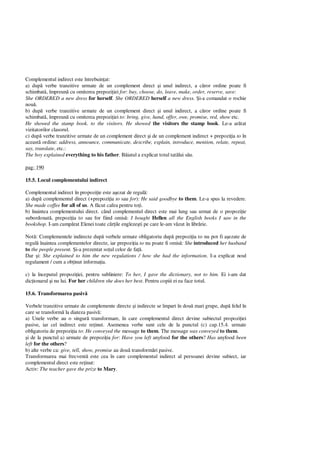 Complementul indirect este întrebuin at:
a) dup verbe tranzitive urmate de un complement direct i unul indirect, a c ror ordine poate fi
schimbat , împreun cu omiterea prepozi iei for: buy, choose, do, leave, make, order, reserve, save:
She ORDERED a new dress for herself. She ORDERED herself a new dress. i-a comandat o rochie
nou .
b) dup verbe tranzitive urmate de un complement direct i unul indirect, a c ror ordine poate fi
schimbat , împreun cu omiterea prepozi iei to: bring, give, hand, offer, owe, promise, red, show etc.
He showed the stamp book. to the visitors. He showed the visitors the stamp book. Le-a ar tat
vizitatorilor clasorul.
c) dup verbe tranzitive urmate de un complement direct i de un complement indirect + prepozi ia to în
aceast ordine: address, announce, communicate, describe, explain, introduce, mention, relate, repeat,
say, translate, etc.:
The boy explained everything to his father. B iatul a explicat totul tat lui s u.
pag: 190
15.5. Locul complementului indirect
Complementul indirect în propozi ie este a ezat de regul :
a) dup complementul direct (+prepozi ia to sau for): He said goodbye to them. Le-a spus la revedere.
She made coffee for all of us. A f cut cafea pentru to i.
b) înaintea complementului direct. când complementul direct este mai lung sau urmat de o propozi ie
subordonat , prepozi ia to sau for fiind omis : I bought Hellen all the English books I saw in the
bookshop. I-am cump rat Elenei toate c ile engleze ti pe care le-am v zut în libr rie.
Not : Complementele indirecte dup verbele urmate obligatoriu dup prepozi ia to nu pot fi a ezate de
regul înaintea complementelor directe, iar prepozi ia to nu poate fi omis : She introduced her husband
to the people present. i-a prezentat so ul celor de fa .
Dar i: She explained to him the new regulations / how she had the information. I-a explicat noul
regulament / cum a ob inut informa ia.
c) la începutul propozi iei, pentru subliniere: To her, I gave the dictionary, not to him. Ei i-am dat
dic ionarul i nu lui. For her children she does her best. Pentru copiii ei ea face totul.
15.6. Transformarea pasiv
Verbele tranzitive urmate de complemente directe i indirecte se împart în dou mari grupe, dup felul în
care se transform la diateza pasiv :
a) Unele verbe au o singur transformare, în care complementul direct devine subiectul propozi iei
pasive, iar cel indirect este re inut. Asemenea verbe sunt cele de la punctul (c) cap.15.4. urmate
obligatoriu de prepozi ia to: He conveyed the message to them. The message was conveyed to them.
i de la punctul a) urmate de prepozi ia for: Have you left anyfood for the others? Has anyfood been
left for the others?
b) alte verbe ca: give, tell, show, promise au dou transform ri pasive.
Transformarea mai frecvent este cea în care complementul indirect al persoanei devine subiect, iar
complementul direct este re inut:
Activ: The teacher gave the prize to Mary.
 