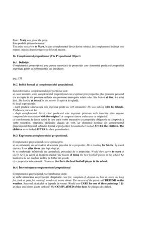Pasiv: Mary was given the prize.
Este posibil i transformarea:
The prize was given to Mary, în care complementul direct devine subiect, iar complementul indirect este
re inut. Aceast transformare este folosit mai rar.
16. Complementul prepozi ional (The Prepositional Object)
16.1. Defini ie.
Complementul prepozi ional este partea secundar de propozi ie care determin predicatul propozi iei
exprimat printr-un verb tranzitiv sau intranzitiv.
pag: 191
16.2. Indicii formali ai complementului prepozi ional.
Indicii formali ai complementului prepozi ional sunt:
a) cazul acuzativ, când complementul prepozi ional este exprimat prin prepozi ie plus pronume personal
(cu excep ia lui it), pronume reflexiv sau pronume interogativ relativ who: She looked at him. S-a uitat
la el. She looked at herself in the mirror. S-a privit în oglind .
b) locul în propozi ie:
- dup predicat când acesta este exprimat printr-un verb intranzitiv: He was talking with his friends.
Vorbea cu prietenii lui.
- dup complementul direct când predicatul este exprimat printr-un verb tranzitiv: Has anyone
compared the translation with the original? A comparat cineva traducerea cu originalul?
c) transformarea la diatez pasiv în care unele verbe intranzitive cu prepozi ie obligatorie se comport ca
verbe tranzitive, prepozi ia r mânând ata at de verb, iar elementul nominal din complementul
prepozi ional devenind subiectul formal al propozi iei: Grandmother looked AFTER the children. The
children were looked AFTER by their grandmother.
16.3. Exprimarea complementului prepozi ional.
Complementul prepozi ional este exprimat prin:
a) un substantiv sau echivalent al acestuia precedat de o prepozi ie: He is looking for his tie. Î i caut
cravata. I ran after them. Am fugit dup ei.
b) o condtruc ie infinitival sau gerundial , precedat de o prepozi ie: Would they agree to start at
once? Ar fi de acord s începem imediat? He boasts of being the best football player in the school. Se
laud c este cel mai bun juc tor de fotbal din coal .
c) o propozi ie subordonat : He boasts that he is the best football player in the school.
16.4. Întrebuin area complementului prepozi ional
Complementul prepozi ional este întrebuin at dup :
a) verbe intranzitive cu prepozi ie obligatorie: care for, complain of, depend on, hint at, insist on, long
for, look at, pass for, warn of, wonder at, worry about: The success of the picnic will DEPEND on the
weather. Succesul picnicului va depinde de vreme. Would you CARE for one of these paintings ? i-
ar place unul sintre aceste tablouri? She COMPLAINED of the heat. Se plângea de c ldur .
 