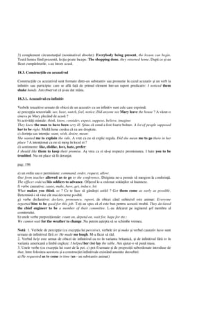 3) complement circunstan ial (nominativul absolut): Everybody being present, the lesson can begin.
Toat lumea fiind prezent , lec ia poate începe. The shopping done, they returned home. Dup ce i-au
cut cump turile, s-au întors acas .
18.3. Construc iile cu acuzativul
Construc iile cu acuzativul sunt formate dintr-un substantiv sau pronume în cazul acuzativ i un verb la
infinitiv sau participiu: care se afl fa de primul element într-un raport predicativ: I noticed them
shake hands. Am observat c i-au dat mâna.
18.3.1. Acuzativul cu infinitiv
Verbele trnazitive urmate de obicei de un acuzativ cu un infinitiv sunt cele care exprim :
a) percep ia senzorial : see, hear, watch, feel, notice: Did anyone see Mary leave the house ? A v zut-o
cineva pe Mary plecând de acas ?
b) activit i mintale: think, know, consider, expect, suppose, believe, imagine:
They knew the man to have been very ill. tiau c omul a fost foarte bolnav. A lot of people supposed
her to be right. Mult lume credea c ea are dreptate.
c) dorin a sau inten ia: want, wish, desire, mean:
She wanted me to explain the rule. A vrut ca eu s explic regula. Did she mean me to go there in her
place ? A inten ionat ca eu s merg în locul ei ?
d) sentimente: like, dislike, love, hate, prefer:
I should like them to keep their promise. A vrea ca ei s i respecte promisiunea. I hate you to be
troubled. Nu-mi place s fii deranjat.
pag: 196
e) un ordin sau o permisiune: command, order, request, allow:
Our form teacher allowed us to go to the conference. Diriginta ne-a permis s mergem la conferin .
The officer ordered his soldiers to advance. Ofi erul le-a ordonat solda ilor s înainteze.
f) verbe cauzative: cause, make, have, get, induce, let:
What makes you think so ? Ce te face s gânde ti astfel ? Get them come as early as possible.
Determin -i s vine cât mai devreme posibil.
g) verbe declarative: declare, pronounce, report, de obicei când subiectul este animat: Everyone
reported him to be good for this job. To i au spus c el este bun pentru aceast treab . They declared
the chief engineer to be a member of their committee. L-au delcarat pe inginerul ef membru al
comitetului.
h) unele verbe prepozi ionale: count on, depend on, wait for, hape for etc.:
We cannot wait for the weather to change. Nu putem a tepta s se schimbe vremea.
Not : 1. Verbele de percep ie (cu excep ia lui perceive), verbele let i make i verbul cauzativ have sunt
urmate de infinitivul f to: He made me lough. M-a f cut s râd.
2. Verbul help este urmat de obicei de infinitivul cu to în varianta britanic , i de infinitivul f to în
varianta american a limbii engleze: I helped her (to) lay the table. Am ajutat-o s pun masa.
3. Unele verbe (cu excep ia lui want de la pct. c) pot fi urmate i de propozi ii subordonate introduse de
that, între folosirea acestora i a construc iei infinitivale existând anumite deosebiri:
a) He requested us to come in time (us - un substantiv animat)
 