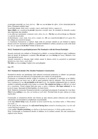 a) percep ia senzorial : see, hear, feel etc. : She was seen to leave the office. A fost v zut plecând din
birou. (Nominativ+infinitiv lung)
b) activit i mintale: think, know, consider, expect, understand, believe, suppose etc.
Space flights are considered to provide important scientific data. Se consider c zborurile cosmice
aduc importante date tiin ifice.
c) un ordin sau o permisiune: command, order, allow, let, etc.: The boy was allowed to go out. B iatului
i s-a permis s ias afar .
d) determinarea : cause, make, have, force, compel, etc.: He was compelled to start all over again. El a
fost obligat s ia totul de la început.
2. Construc ia Nominativul cu infinitiv dup verbe de activitate mintal nu este limitat la engleza
literar (cum este Acuzativul cu infinitiv), ea putând fi întâlnit în vorbirea curent ( i cu alte verbe decât
be): Are we supposed to do this? Trebuie s facem asta.
18.4.2. Nominativul cu participiul prezent (The Nominative with the Present Participle)
Aceast construc ie este similar cu Nominativul cu infinitiv, cu aceea i diferen de aspect (sublinierea
ideei de durat , de desf urare a ac iunii); The old man was seen leaving the house. trânul a fost
zut plecând de acas .
Aceast construc ie se folose te dup verbele urmate la diateza activ cu acuzativul cu participiul
prezent (see, hear, leave, catch, find);
The baby was heard crying. Copilul a fost auzit plângând.
pag: 199
18.5. Nominativul absolut (The Absolute Nominative Construction)
Nominativul absolut este întrebuin at când subiectul construc iei predicative cu infinitiv sau participiu
(prezent sau trecut) este diferit de cel al propozi iei care con ine un verb predicativ.
Construc ia cu nominativul absolut con ine în structura sa un substantiv la nominativ i un infinitiv,
participiu prezent sau trecut care se afl în raport predicativ fa de substantiv: They forwarded the
heavy equipment by sea, the perishables to be sent by air. Au expediat echipamentul greu cu vaporul,
urmând ca m rfurile perisabile s fie trimise cu avionul. The original text being too difficult, he asked
for a translation. Textul original fiind prea greu, a cerut o traducere. His hopes attained, he was
perfectly happy. Speran ele lui fiind împlinite, era foarte fericit.
Not : Subiectul construc iei Nominativul absolut cu participiul prezentpoate fi anticipat de it sau there:
There being nothing to say, they sat looking at each other. Neavând nimic de spus, st teau i se uitau
unul la altul.
Construc iile cu nominativul absolut sunt folosite pe plan sintactic pentru reducerea unor propozi ii
subordonate circumstan iale la complemente circumstan iale:
a) de timp: Dinner being ready, the family sat down round the big, oval dinner table. (= When dinner
was ready...);
b) de cauz : He felt exhausted, his self-control having been strained to breaking point. (=as his self-
control had been strained...);
c) de condi ie: Weather permitting, we shall go to the beach tomorrow. (= If the weather permits...).
Not : Construc iile cu nominativul absolut se întâlnesc rar în vorbirea curent . Ele sunt caracteristice
englezei scrise, literare.
 