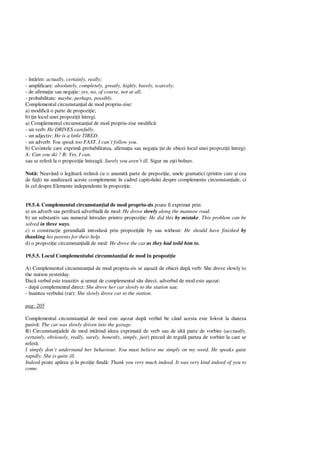 - înt rire: actually, certainly, really;
- amplificare: absolutely, completely, greatly, highly, barely, scarcely;
- de afirma ie sau nega ie: yes, no, of course, not at all;
- probabilitate: maybe, perhaps, possibly.
Complementul circumstan ial de mod propriu-zise:
a) modific o parte de propozi ie;
b) in locul unei propozi ii întregi.
a) Complementul circumstan ial de mod propriu-zise modific :
- un verb: He DRIVES carefully.
- un adjectiv: He is a little TIRED.
- un adverb: You speak too FAST. I can’t follow you.
b) Cuvintele care exprim probabilitatea, afirma ia sau nega ia in de obicei locul unei propozi ii întregi:
A: Can you ski ? B: Yes, I can.
sau se refer la o propozi ie întreag : Surely you aren’t ill. Sigur nu e ti bolnav.
Not : Neavând o leg tur strâns cu o anumit parte de prepozi ie, unele gramatici (printre care i cea
de fa ) nu analizeaz aceste complemente în cadrul capitolului despre complemente circumstan iale, ci
în cel despre Elemente independente în propozi ie.
19.5.4. Complementul circumstan ial de mod propriu-zis poate fi exprimat prin:
a) un adverb sau perifraz adverbial de mod: He drove slowly along the mannow road.
b) un substantiv sau numeral întrodus printro propozi ie: He did this by mistake. This problem can be
solved in three ways.
c) o construc ie gerundial introdus prin propozi iile by sau without: He should have finished by
thanking his parents for their help.
d) o propozi ie circumstan ial de mod: He drove the car as they had toild him to.
19.5.5. Locul Complementului circumstan ial de mod în propozi ie
A) Complementul circumstan ial de mod propriu-zis se a eaz de obicei dup verb: She drove slowly to
the station yesterday.
Dac verbul este tranzitiv i urmat de complementul s u direct, adverbul de mod este a ezat:
- dup complementul direct: She drove her car slowly to the station sau:
- înaintea verbului (rar): She slowly drove car to the station.
pag: 205
Complementul circumstan ial de mod este a ezat dup verbul be când acesta este folosit la diateza
pasiv : The car was slowly driven into the garage.
B) Circumstan ialele de mod int rind ideea exprimat de verb sau de alt parte de vorbire (acctually,
certainly, obviously, really, surely, honestly, simply, just) preced de regul partea de vorbire la care se
refer :
I simply don’t understand her behaviour. You must believe me simply on my word. He speaks quite
rapidly. She is quite ill.
Indeed poate ap rea i în pozi ie final : Thank you very much indeed. It was very kind indeed of you to
come.
 