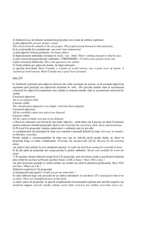 4) Subiectul (sau alt element nominal din propozi ie) este urmat de atribute exprimate:
a) prin adjectivele: present, proper, extant:
They drove from the suburbs to the city proper. The people present listened to him attentively.
b) în construc iile fixe trandi ionale: sum total, time immemorial
c) prin adjective folosite predicativ: the house ablaze
d) dup pronume nehot râte terminate în -body, -one, -think: There’s nithing unusual in what he says.
e) prin construc ii prepozi ionale (substantiv + PREPOZI IE) : I’ll show you a picture of my son.
f) prin construc ii infinitivale: This is the question to be settled.
5) Unele atribute pot ap rea fie înainte, fie dup substantiv:
a) apozi ia dezvoltat : Henri Coand , a scientist of world renown, was a great lover of nature. A
scientist of world renown. Henri Coand was a great lover of nature.
pag: 214
b) Atributele exprimate prin adjective derivate din verbe sau legate de acestea, ca de exemplu adjectivele
exprimate prin participii sau adjectivele terminate în -able, -ible precede numele când se accentueaz
caracterul lor adjectival (exprimarea unei calit i) i urmeaz numele când se accentueaz caracterul lor
verbal:
Caracterul adjectival:
She is an adopted child.
Caracter verbal:
The classification adopted is very simple. (wich has been adopted)
Caracterul adjectival:
All the available copies were put at our disposal.
Caracter verbal:
All the copies avilable were put at our disposal.
c) Dac un substantiv este înso it de mai multe adjective , unele dintre ele îl preced, iar altele îl urmeaz ,
pentru realizarea ritmului propozi iei: Before him stretched the vast forest, dark, dense and mysterious.
6) Pe locul 0 în propozi ie, înaintea subiectului (+ atributele sale) se pot afla:
a) complementul circumstan ial de timp care exprim o perioad definit de timp: last year, in summer,
on Monday, yesterday.
Pozi ia ini ial a circumstan ialului de timp este mai rar folosit decât pozi ia final , de obicei în
propozi ii lungi, cu multe complemente: Yesterday she unexpectedly left for Suceava by the morning
plane.
sau când se face referire la ceva men ionat anterior: At eight she had been waiting for you half an hour.
b) i alte p i de propozi ie pot ocupa pozi ia 0, pentru subliniere: Slowly and carefully he wrote his
name.
7) În anumite situa ii subiectul ocup locul 2 în propozi ie, prin inversiune total cu predicatul (exprimat
prin verbul be sau have la Present sau Past Tense: Is HE at home ? Have YOU a dog ?
sau prin inversiune par ial cu verbul auxiliar sau modal care intr în alc tuirea predicatului: Have YOU
met him ? What can I do ?
Subiectul ocup locul 2 în propozi ie:
a) în propozi ii interogative: Could you get me some fruit ?
b) când subiectul logic este precedat de un subiect introductiv (it sau there): IT is unusual for him to be
so silent. There are beautiful pictures in this book.
c) când o parte de propozi ie, în special complementul circumstan ial exprimat prin adverbe negative sau
restrictive singure: scarcely, hardly, seldom, rarely, little, even less, nor, neither, at no time, never, etc.,
 
