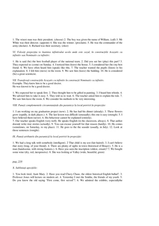 1. The wisest man was their president. (choose) 2. The boy was given the name of William. (call) 3. Mr
White was their director. (appoint) 4. She was the winner. (proclaim). 5. He was the commander of the
army (declare). 6. Richard was their secretary. (elect)
VI. Folosi i prepozi ia to înaintea infintivului acolo unde este cazul, în construc iile Acuzativ cu
infinitiv sau Nominativ cu infinitiv:
1. He is said (be) the best football player of the national team. 2. Did you see her (play) this part? 3.
They expected us (come) on Sunday. 4. I noticed him (leave) the house. 5. I considered her (be) my best
friend. 6. We have often heard him (speak) like this. 7. The teacher wanted the pupils (listen) to his
explanation. 8. I felt him (move) in the room. 9. We saw him (leave) the building. 10. He is considered
(be) a great scienticist.
VII. Transfera i construc iile Acuzativ cu infinitiv în construc ii Nominativ cu infinitiv.
Exemplu: They knew him to be a good doctor.
He was known to be a good doctor.
1. We expected her to speak first. 2. They thought him to be gifted in painting. 3. I heard him whistle. 4.
We advised him to take it easy. 5. They told us to wait. 6. The teacher asked him to explain the rule. 7.
We saw him leave the room. 8. We consider his methods to be very interesting.
VIII. Pune i complementele circumstan iale din paranteze la locul potrivit în propozi ie:
1. I am working on my graduation project (now). 2. He has had his dinner (already). 3. These flowers
grow (rapidly, in dark places.). 4. The last lesson was difficult (unusually); this one is easy (enough). 5. I
have believed them (never). 6. His behaviour cannot be explained (entirely).
7. Our teacher speaks English (very well). He speaks English (in the classroom, always). 8. That author
doesn t write true stories (actually). 9. You can excuse yourself for that reason (hardly). 10. He comes
(sometimes, on Saturday, to my place). 11. He goes to the the seaside (usually, in July). 12. Look at
those sentences (tonight).
IX. Pune i atributele din parantez la locul potrivit în propozi ie:
1. We had a long talk with somebody (intelligent). 2 That child is my son (fair-haired). 3. I can't believe
that story (long, of your friend). 4. There are plenty of sights in town (historical of Bra ov). 5. He is a
man (handssome, with strong features.). 6. Have you seen the inscription (oldest, extant)? 7. We bought
some wine (dry, red, inexpensive). 8. She was looking at Valley (wide, beautiful, green)
pag: 219
X. Sublinia i apozi iile:
1. You look tired, Aunt Mary. 2. Have you read Chavy Chase, the oldest historical English ballad?. 3.
Professor Jones will lecture on modern art. 4. Yesterday I met the Smithe, the friends of my youth. 5.
Do you know the old saying "First come, first served"?. 6. We admired the exhibits, especiallythe
 