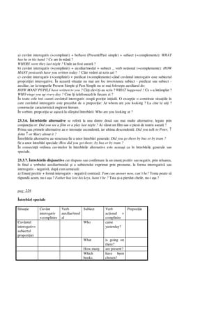 a) cuvânt interogativ (+compliniri) + be/have (Present/Past simple) + subiect (+complemente): WHAT
has he in his hand ? Ce are în mân ?
WHERE were they last night ? Unde au fost asear ?
b) cuvânt interogativ (+compliniri) + auxiliar/modal + subiect _ verb no ional (+complemente): HOW
MANY postcards have you written today ? Câte vederi ai scris azi ?
c) cuvânt interogativ (+compliniri) + predicat (+complemente) când cuvântul interogativ este subiectul
propozi iei interogative. În aceast situa ie nu mai are loc inversiunea subiect - predicat sau subiect -
auxiliar, iar la timpurile Present Simple i Past Simple nu se mai folose te auxiliarul do:
HOW MANY PUPILS have written to you ? Câ i elevi i-au scris ? WHAT happened ? Ce s-a întâmplat ?
WHO rings you up every day ? Cine î i telefoneaz în fiecare zi ?
În toate cele trei cazuri cuvântul interogativ ocup pozi ie ini ial . O excep ie o constituie situa iile în
care cuvântul interogativ este precedat de o prepozi ie: At whom are you looking ? La cine te ui i ?
construc ie caracteristic englezei literare.
În vorbire, prepozi ia se a eaz la sfâr itul întreb rii: Who are you looking at ?
23.3.6. Întreb rile alternative se refer la una dintre dou sau mai multe alternative, legate prin
conjunc ia or: Did you see a film or a play last night ? Ai v zut un film sau o pies de teatru asear ?
Prima sau primele alternative au o intona ie ascendent , iar ultima descendent : Did you talk to Peter, ↑
John ↑ or Mary about it ?
Întreb rile alternative au structura fie a unor întreb ri generale: Did you go there by bus or by tram ?
fie a unor întreb ri speciale: How did you get there: by bus or by tram ?
În consecin ordinea cuvintelor în întreb rile alternative este aceea i ca în întreb rile generale sau
speciale.
23.3.7. Întreb rile disjunctive cer r spuns sau confirmare la un enun pozitiv sau negativ, prin reluarea,
în final a verbului auxiliar/modal i a subiectului exprimat prin pronume, la forma interogativ sau
interogativ - negativ , dup cum urmeaz :
a) Enun pozitiv + form interogativ - negativ contras : Tom can answer now, can’t he? Toma poate s
pund acum, nu-i a a ? Father has lost his keys, hasn’t he ? Tata i-a pierdut cheile, nu-i a a ?
pag: 228
Întreb ri speciale
Situa ie Cuvânt
interogativ
+complinire
Verb
auxiliar/mod
al
Subiect Verb
ac ional +
complinire
Prepozi ie
Cuvântul
interogativ=
subiectul
propozi iei
Who came
yasterday?
What is going on
there?
How many are present?
Which
books
have been
chosen?
 