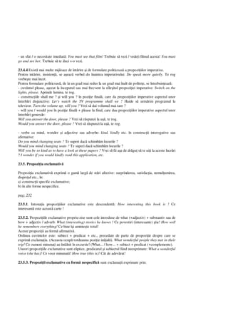 - un sfat / o necesitate imediat : You must see that film! Trebuie s vezi / vede i filmul acesta! You must
go and see her. Trebuie s te duci s-o vezi.
23.4.4 Exist mai multe mijloace de înt rire i de formulare politicoas a propozi iilor imperative.
Pentru int rire, insisten , se a eaz verbul do înaintea imperativului: Do speak more quietly. Te rog
vorbe te mai încet.
Pentru formulare politicoas , de la un grad mai redus la un grad mai înalt de polite e, se întrebuin eaz :
- cuvântul please, a ezat la începutul sau mai frecvent la sfâr itul propozi iei imperative: Switch on the
lights, please. Aprinde lumina, te rog.
- construc iile shall me ? i will you ? în pozi ie final , care da propozi iilor imperative aspectul unor
întreb ri disjunctive: Let’s watch the TV programme shall we ? Haide s urm rim programul la
televizor. Turn the volume up, will you ? Vrei s dai volumul mai tare ?
- will you / would you în pozi ie final + please la final, care dau propozi iilor imperative aspectul unor
întreb ri generale:
Will you answer the door, please ? Vrei s r spunzi la u , te rog.
Would you answer the door, please ? Vrei s r spunzi la u , te rog.
- verbe ca mind, wonder i adjective sau adverbe: kind, kindly etc. în construc ii interogative sau
afirmative:
Do you mind changing seats ? Te superi dac schimb m locurile ?
Would you mind changing seats ? Te superi dac schimb m locurile ?
Will you be so kind as to have a look at these papers ? Vrei s fii a a de dr gu s te ui i la aceste lucr ri
? I wonder if you would kindly read this application, etc.
23.5. Propozi ia exclamativ
Propozi ia exclamativ exprim o gam larg de st ri afective: surprinderea, satisfac ia, nemul umirea,
dispre ul etc., în:
a) construc ii specific exclamative;
b) în alte forme nespecifice.
pag: 232
23.5.1. Intona ia propozi iilor exclamative este descendent : How interesting this book is ! Ce
interesant este aceast carte !
23.5.2. Propozi iile exclamative propriu-zise sunt cele introduse de what (+adjectiv) + substantiv sau de
how + adjectiv / adverb: What (interesting) stories he knows ! Ce povestiri (interesante) tie! How well
he remembers everything! Ce bine î i aminte te totul!
Aceste propozi ii au form afirmativ .
Ordinea cuvintelor este: subiect + predicat + etc., precedate de parte de propozi ie despre care se
exprim exclama ia. (Aceasta ocup totdeauna pozi ie ini ial ). What wonderful people they met in their
trip! Ce oameni minuna i au întâlnit în excursie! (What... / how... + subiect + predicat (+complemente).
Uneori propozi iile exclamative sunt eliptice, predicatul i subiectul fiind neexprimate: What a wonderful
voice (she has)! Ce voce minunat ! How true (this is)! Cât de adev rat!
23.5.3. Propozi ii exclamative cu form nespecific sunt exclama ii exprimate prin:
 