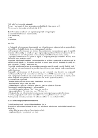 1. He asked me (propozi ia principal )
2. where I had bought the dress (propozi ie secundar fa de 1 dar regenta lui 3)
3. I was wearing (propozi ie subordonat fa de 2).
25.1. Propozi iile subordonate sunt legate de propozi iile lor regente prin:
a) conjunc ii subordonatoare circumstan iale;
b) un element wh-;
c) that
d) inversiune.
pag: 239
a) Conjunc iile subordonatoare circumstan iale sunt cel mai important mijloc de indicare a subordon rii
în fraz . Ele se clasific în func ie de propozi iile pe care le introduc.
Unele conjunc ii subordonatoare sunt alc tuite din dou elemente: o conjunc ie care apare de regul în
propozi ia subordonat i un adverb care apare în propozi ia regent (correlative subordinators): He was
so ill that they took him to hospital. No sooner had they reached home than is stoped raining.
Conjunc iile subordonatoare se a eaz de regul la începutul propozi iei secundare. Aceasta poate
precede sau urma propozi ia regent .
Propozi iile subordonate temporale, cauzale (introduse de as/since), condi ionale i concesive apar de
obicei în pozi ie ini ial : As the weather was bad, we stayed home all day. Although she spoke very
spoke very slowly, I couldn’t understand her.
Propozi iile introduse de because i propozi iile consecutive ocup de regul o pozi ie final în fraz : I
can’t help you with your homework because I’m busy right now. Lydia liked the book so much that she
read it three times.
Conjunc iile subordonatoare pot fi precedate de alte conjunc ii, spre deosebire de conjunc iile
coordonatoare: He left early because he wasn’t feeling very well AND because the party was boring.
Dac o propozi ie subordonat are acela i subiect ( i verb auxiliar) ca i propozi ia sa regent , acesta
trebuie men ionat: Though he has never been to this twn, he has often written about it.
b) Elementele wh - reprezint :
- pronume interogative sau relative: who, whom/whose, which, what;
- adverbe relative: where, when, how, why;
- compu ii acestora: whoever, whichever, whatever, wherever, whenever, however.
Elementele wh- sunt folosite ca marc a subordon rii în:
- propozi ii interogative indirecte: I don’t know who was there.
- în propozi ii relative: This is the place where I first saw her.
c) Conjunc ia that este folosit pentru introducerea mai multor tipuri de propozi ii subordonate.
În vorbire, conjunc ia that este adesea omis : I knew she was right. I’m sure she was right.
That nu poate fi omis când propozi ia este subiectiv : THAT he was so ill alarmed her.
25.2. Clasificarea propozi iilor subordonate
O clasificare func ional a propozi iilor subordonate este în:
A) propozi ii subordonate introduse de that, care îndeplinesc func iile unui grup nominal, putând avea
func ia de:
- subiect: That he answered so well surprised everybody.
- complement direct: I knew that she was right.
 