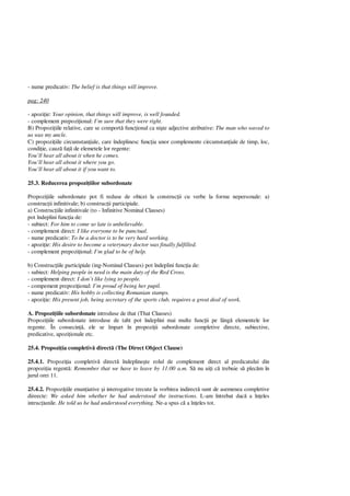 - nume predicativ: The belief is that things will improve.
pag: 240
- apozi ie: Your opinion, that things will improve, is well founded.
- complement prepozi ional: I’m sure that they were right.
B) Propozi iile relative, care se comport func ional ca ni te adjective atributive: The man who waved to
us was my uncle.
C) propozi iile circumstan iale, care îndeplinesc func ia unor complemente circumstan iale de timp, loc,
condi ie, cauz fa de elemetele lor regente:
You’ll hear all about it when he comes.
You’ll hear all about it where you go.
You’ll hear all about it if you want to.
25.3. Reducerea propozi iilor subordonate
Propozi iile subordonate pot fi reduse de obicei la construc ii cu verbe la forme nepersonale: a)
construc ii infinitivale; b) construc ii participiale.
a) Construc iile infinitivale (to - Infinitive Nominal Clauses)
pot îndeplini func ia de:
- subiect: For him to come so late is unbelievable.
- complement direct: I like everyone to be punctual.
- nume predicativ: To be a doctor is to be very hard working.
- apozi ie: His desire to become a veterynary doctor was finally fulfilled.
- complement prepozi ional: I’m glad to be of help.
b) Construc iile participiale (ing-Nominal Clauses) pot îndeplini func ia de:
- subiect: Helping people in need is the main duty of the Red Cross.
- complement direct: I don’t like lying to people.
- compement prepozi ional: I’m proud of being her pupil.
- nume predicativ: His hobby is collecting Romanian stamps.
- apozi ie: His present job, being secretary of the sports club, requires a great deal of work.
A. Propozi iile subordonate introduse de that (That Clauses)
Propozi iile subordonate introduse de taht pot îndeplini mai multe func ii pe lâng elementele lor
regente. În consecin , ele se împart în propozi ii subordonate completive directe, subiective,
predicative, apozi ionale etc.
25.4. Propozi ia completiv direct (The Direct Object Clause)
25.4.1. Propozi ia completiv direct îndepline te rolul de complement direct al predicatului din
propozi ia regent : Remember that we have to leave by 11:00 a.m. S nu ui i c trebuie s plec m în
jurul orei 11.
25.4.2. Propozi iile enun iative i interogative trecute la vorbirea indirect sunt de asemenea completive
direecte: We asked him whether he had understood the instructions. L-am întrebat dac a în eles
intruc iunile. He told us he had understood everything. Ne-a spus c a în eles tot.
 