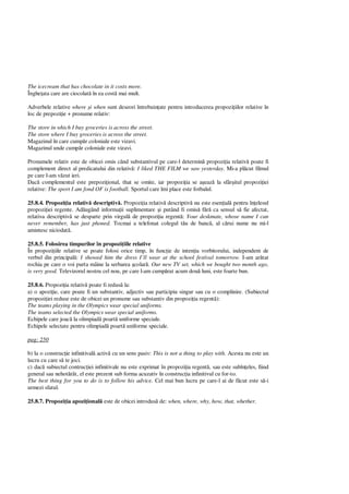 The icecream that has chocolate in it costs more.
Înghe ata care are ciocolat în ea cost mai mult.
Adverbele relative where i when sunt deseori întrebuin ate pentru introducerea propozi iilor relative în
loc de prepozi ie + pronume relativ:
The store in which I buy groceries is across the street.
The store where I buy groceries is across the street.
Magazinul în care cump r coloniale este vizavi.
Magazinul unde cump r coloniale este vizavi.
Pronumele relativ este de obicei omis când substantivul pe care-l determin propozi ia relativ poate fi
complement direct al predicatului din relativ : I liked THE FILM we saw yesterday. Mi-a pl cut filmul
pe care l-am v zut ieri.
Dac complementul este prepozi ional, that se omite, iar propozi ia se a eaz la sfâr itul propozi iei
relative: The sport I am fond OF is football. Sportul care îmi place este fotbalul.
25.8.4. Propozi ia relativ descriptiv . Propozi ia relativ descriptiv nu este esen ial pentru în elesul
propozi iei regente. Ad ugând informa ii suplimentare i putând fi omis f ca sensul s fie afectat,
relativa descriptiv se desparte prin virgul de propozi ia regent : Your deskmate, whose name I can
never remember, has just phoned. Tocmai a telefonat colegul t u de banc , al c rui nume nu mi-l
amintesc niciodat .
25.8.5. Folosirea timpurilor în propozi iile relative
În propozi iile relative se poate folosi orice timp, în func ie de inten ia vorbitorului, independent de
verbul din principal : I showed him the dress I’ll wear at the school festival tomorrow. I-am ar tat
rochia pe care o voi purta mâine la serbarea colar . Our new TV set, which we bought two month ago,
is very good. Televizorul nostru cel nou, pe care l-am cump rat acum dou luni, este foarte bun.
25.8.6. Propozi ia relativ poate fi redus la:
a) o apozi ie, care poate fi un substantiv, adjectiv sau participiu singur sau cu o complinire. (Subiectul
propozi iei reduse este de obicei un pronume sau substantiv din propozi ia regent ):
The teams playing in the Olympics wear special uniforms.
The teams selected the Olympics wear special uniforms.
Echipele care joac la olimpiad poart uniforme speciale.
Echipele selectate pentru olimpiad poart uniforme speciale.
pag: 250
b) la o construc ie infinitival activ cu un sens pasiv: This is not a thing to play with. Acesta nu este un
lucru cu care s te joci.
c) dac subiectul contruc iei infinitivale nu este exprimat în propozi ia regent , sau este subîn eles, fiind
general sau nehot rât, el este prezent sub forma acuzativ în construc ia infinitivul cu for-to.
The best thing for you to do is to follow his advice. Cel mai bun lucru pe care-l ai de f cut este s -i
urmezi sfatul.
25.8.7. Propozi ia apozi ional este de obicei introdus de: when, where, why, how, that, whether.
 