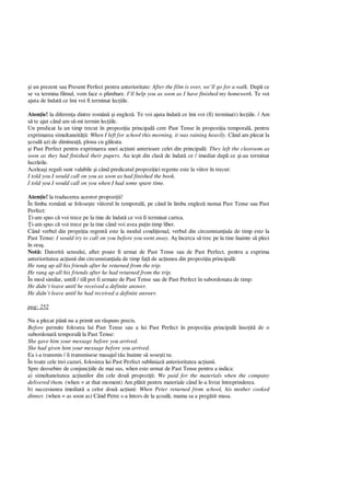 i un prezent sau Present Perfect pentru anterioritate: After the film is over, we’ll go for a walk. Dup ce
se va termina filmul, vom face o plimbare. I’ll help you as soon as I have finished my homework. Te voi
ajuta de îndat ce îmi voi fi terminat lec iile.
Aten ie! la diferen a dintre român i englez . Te voi ajuta îndat ce îmi voi (fi) termina(t) lec iile. / Am
te ajut când am s -mi termin lec iile.
Un predicat la un timp trecut în propozi ia principal cere Past Tense în propozi ia temporal , pentru
exprimarea simultaneit ii: When I left for school this morning, it was raining heavily. Când am plecat la
coal azi de diminea , ploua cu g leata.
i Past Perfect pentru exprimarea unei ac iuni anterioare celei din principal : They left the clasroom as
soon as they had finished their papers. Au ie it din clas de îndat ce / imediat dup ce i-au terminat
lucr rile.
Acelea i reguli sunt valabile i când predicatul propozi iei regente este la viitor în trecut:
I told you I would call on you as soon as had finished the book.
I told you I would call on you when I had some spare time.
Aten ie! la traducerea acestor propozi ii!
În limba român se folose te viitorul în temporal , pe când în limba englez numai Past Tense sau Past
Perfect:
i-am spus c voi trece pe la tine de îndat ce voi fi terminat cartea.
i-am spus c voi trece pe la tine când voi avea pu in timp liber.
Când verbul din propzi ia regent este la modul condi ional, verbul din circumstan iala de timp este la
Past Tense: I would try to call on you before you went away. A încerca s trec pe la tine înainte s pleci
în ora .
Not : Datorit sensului, after poate fi urmat de Past Tense sau de Past Perfect, pentru a exprima
anterioritatea ac iunii din circumstan iala de timp fa de ac iunea din propozi ia principal :
He rang up all his friends after he returned from the trip.
He rang up all his friends after he had returned from the trip.
În mod similar, untill / till pot fi urmate de Past Tense sau de Past Perfect în subordonata de timp:
He didn’t leave until he received a definite answer.
He didn’t leave until he had received a definite answer.
pag: 252
Nu a plecat pân nu a primit un r spuns precis.
Before permite folosrea lui Past Tense sau a lui Past Perfect în propozi ia principal înso it de o
subordonat temporal la Past Tense:
She gave him your message before you arrived.
She had given him your message before you arrived.
Ea i-a transmis / îi transmisese masajul t u înainte s sose ti tu.
În toate cele trei cazuri, folosirea lui Past Perfect subliniaz anterioritatea ac iunii.
Spre deosebire de conjunc iile de mai sus, when este urmat de Past Tense pentru a indica:
a) simultaneitatea ac iunilor din cele dou propozi ii: We paid for the materials when the company
delivered them. (when = at that moment) Am pl tit pentru materiale când le-a livrat întreprinderea.
b) succesiunea imediat a celor dou ac iuni: When Peter returned from school, his mother cooked
dinner. (when = as soon as) Când Petre s-a întors de la coal , mama sa a preg tit masa.
 