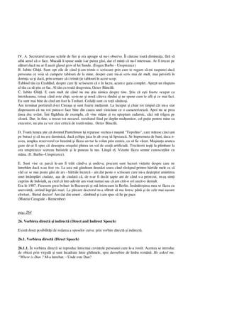 IV. A. Secretarul urcase sc rile de fier i era apoape s nu-i observe. Îi c utase toat diminea a, f s
aib aerul c o face. Mucal îi spuse unde i-ar putea g si, dar el min i c nu-l interesau. Ar fi trecut pe
al turi dac nu ar fi auzit glasul gros al lui Sandu. (Eugen Barbu - Unsprezece)
B. Iubite Ghi . Sunt opt zile de când i-am trimis o scrisoare prin care te rugam s -mi raspunzi dac
persoana ce voia s cumpere tablouri de la mine, despre care mi-ai scris mai de mult, mai persist în
dorin a sa i dac , prin urmare s -i trimit ie tablouri în acest scop.
Tabloul t u cu Ceahl ul, despre care î i scrisesem c e în lucru, acum e gata complet. A tept un r spuns
al t u ca s tiu ce fac. Al t u cu toat dragostea, Octav B ncil .
C. Iubite Ghi . E cam mult de când nu ma tiu nimica despre tine. tiu c e ti foarte ocupat ca
întotdeauna, totu i când este chip, scrie-ne i nou câteva rândui i ne spune cum te afli i ce mai faci.
Eu sunt mai bine de cînd am fost la Teohari. Ceilal i sunt cu to ii s to i.
Am terminat portretul d-rei Cirea a i sunt foarte mul umit. La început i chiar tot timpul cât mi-a stat
disperasem c nu voi putea-o face bine din cauza unei vioiciune ce o caracterizeaz . Apoi nu se prea
inea dec uvânt. Îmi f duia de exemplu, c vine mâine i eu a teptam zadarnic, c ci m tr gea pe
sfoar . Dar, în fine, a trecut tot necazul, rezultatul fiind pe deplin mul umitor, cel pu in pentru mine ca
executor, nu tiu ce vor zice criticii de toat mâna.. Octav B ncil .
D. Toat lumea tie c domnul Pantelimon î i reparase vechea-i ma in "Topolino", care st tuse cinci ani
pe butuci i c nu era duminic , dac echipa juca în alt ora s lipseasc . Se împrumuta de bani, daca n-
avea, umplea rezervorul cu benzin i f cea un tur la volan prin centru, ca s fie v zut. Ma inu a arunca
gaze de-ai fi spus c deasupra ora ului plutea un val de cea artificial . Trec torii ie i la plimbare la
ora unsprezece scoteau batistele i le puneau la nas. Lâng el, Vizante f cea semne cunoscu ilor cu
mâna. (E. Barbu--Unsprezece).
E. Sunt vise ce parc le-am fi tr it cândva i undeva, precum sunt lucruri vie uite despre care ne
întreb m dac n-au fost vis. La asta m gândeam deun zi seara când r ind printre hârtiile mele ca s
d ce se mai poate g si de ars - hârtiile încurc - am dat peste o scrisoare care mi-a de teptat amintirea
unei întâmpl ri ciudate, a a de ciudat c , de n-ar fi decât apte ani de când s-a petrecut, m-a sim i
cuprins de îndoial , a cred c într-adev r am visat numai sau c am citit-o ori auzit-o demult.
Era în 1907. Fusesem greu bolnav în Bucure ti i m întorceam la Berlin. Îns to irea mea se f cea cu
anevoin , cerând îngrijiri mari. La plecare doctorul m-a sf tuit s ma feresc pân i de cele mai u oare
eforturi.. Bietul doctor! Am dat din umeri , zâmbind i i-am spus s fie pe pace.
(Mateiu Caragiale - Remember)
pag: 264
26. Vorbirea direct i indirect (Direct and Indirect Speech)
Exist dou posibilit i de redarea a spuselor cuiva: prin vorbire direct i indirect .
26.1. Vorbirea direct (Direct Speech)
26.1.1. În vorbirea direct se reproduc întocmai cuvintele persoanei care le-a rostit. Acestea se introduc
de obicei prin virgul i sunt încadrate între ghilimele, spre deosebire de limba român : He asked me,
“Where is Dan ? M-a întrebat: - Unde este Dan?
 