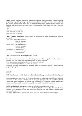 26.1.2. Enun ul reprodus îndepline te func ia de propozi ie completiv direct a predicatului din
propozi ia principal . Propozi ia principal poate ap rea înainte, intercalat sau dup completiva direct .
Cu excep ia pozi iei ini iale, poate avea loc inversiune între subiect i predicat când subiectul este
exprimat printr-un substantiv, iar verbul este la Present saau Past Tense Simple: Tom said, I can come
with you,
dar:
I can come with you said Tom.
I can come with you Tom said.
I can come with you he said.
26.1.3. Folosirea timpurilor în vorbirea direct nu este afectat de timpul predicatului din propozi ia
principal :
He is saying -I’ll see him tomorrow.
- I met her last night.
- I’ve just arrived.
He has said -I’ll see him tomorrow.
- I met her last night.
- I’ve just arrived.
He said -I’ll see him tomorrow.
- I met her last night.
- I’ve just arrived.
26.2. Vorbirea indirect (Indirect / Reported Speech)
În vorbirea indirect , o a treia persoan red spusele cuiva, f a reproduce totdeauna întocmai
cuvintele sale: John said to Peter, Shall I meet you at the station tomorrow ?
John suggested that he should meet Peter at the station the next day.
John suggested meeting Peter at the station the next day.
Propozi ia reprodus îndepline te de asemenea func ia de completiv direct a predicatului din
propozi ia principal .
pag: 265
26.3. Transformarea vorbirii directe în vorbire indirect (Change form Direct to Indirect Speech)
Cândva spusele cuiva sunt trecute de la vorbirea direct la cea indirect , procedeul frecvent utilizat în
coversa ie, au loc anumite schimb ri atât în propozi ia principal cât i în completiva direct .
Modific rile sunt de dou feluri: A) generale, care afecteaz orice fel de enun reprodus; B) specifice,
caracteristice fiec rui tip de propozi ie: enun iativ , interogativ , exclamativ , imperativ .
26.3.1. A. Modific rile generale se refer la: persoan , determinan i i timpuri verbale.
Pronumele personal, reflexiv i posesiv se schimba dup în eles: persoana I i II-a devin de obicei
persoana a III-a: Tom said to Mary, You should have asked me first. Tom told Mary that she should
have asked him first.
Pot ap rea îns i cazuri ca: You are right, Diana, said Paul. Diana: Paul said that I was right.
 